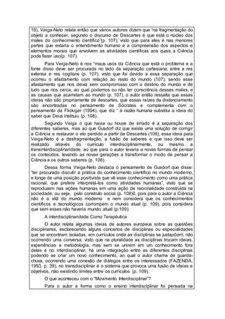 16). Veiga-Neto relata então que vários autores dizem que “na fragmentação do
objeto a conhecer, segundo o discurso de Descartes é que está o núcleo dos
males do conhecimento científico”(p. 107), visto que para eles é nas menores
partes que estaria o entendimento humano e a compreensão dos aspectos e
elementos morais que envolvem as atividades cientificas aos quais a Ciência
pode fazer uso(p. 107).
Para Veiga-Neto é nos “maus usos da Ciência que está o problema e a
fonte disso deve ser procurada no lado da separação cartesiana, entre a res
extensa e res cogitans (p. 107), visto que foi devido a essa separação que
ocorreu o afastamento com relação ao resto do mundo (107), sendo esse
afastamento que nos deixa sem compromisso com o destino do mundo e de
tudo que nos cerca, ao qual podemos ou não ter consciência desses males, e
as causas que acarretam ao mundo (p. 107), o autor então ressalta que essas
ideias não são propriamente de descartes, que essas raízes de distanciamento
são encontradas no pensamento de Sócrates e complementa com o
pensamento de Flickiger (1994), que diz “ à razão humana substitui a ideia do
saber que Deus instituiu (p. 108).
Segundo Veiga o que havia ou houve de errado é a separação dos
diferentes saberes, mas ao que Gusdorf diz que existe uma solução de corrigir
a Ciência e restaurar o elo perdido a partir de Descartes (108), essa ideia para
Veiga-Neto é a desfragmentação, a fusão de saberes e que isso deve ser
realizado através do currículo interdisciplinarmente, ou mesmo a
transinterdisciplinaridade, ao que para o autor levaria a novas formas de pensar
os conteúdos, levando as novas gerações a transformar o modo de pensar a
Ciência e os outros saberes (p. 108).
Dessa forma Veiga-Neto destaca o pensamento de Gusdorf que disse:
“ter procurado discutir a prática do conhecimento científico no mundo moderno,
e longe de uma posição positivista que vê esse conhecimento como uma prática
racional, que prefere interpretá-los como atividades humanas”, visto que se
reproduzem nas ações humanas em uma ação de racionalidade construída na
sociedade, ou seja, pelo construto social (p. 108)0, pois para o autor a Ciência
não é a vilã do mundo moderno e nem considera que os conhecimentos
científicos e tecnológicos corrompem o mundo atual (p. 109), pois considera
que sem esses não haveria mundo atual (p.109).
A interdisciplinaridade Como Terapêutica
O autor relata algumas ideias de autores europeus sobre as questões
disciplinares, esclarecendo alguns conceitos de disciplinas ou especialidades
que se encontram isoladas, em currículos onde as disciplinas se justapõem, não
ocorrendo uma conversa, visto que na pluralidade as disciplinas trocam ideias,
experiências e metodologia, mas sem se unirem em um conhecimento fora
delas e no interdisciplinar, há uma integração entre as diferentes disciplinas
podendo se criar um novo conhecimento, ao qual o autor chama de guarda-
chuva, ocorrendo uma conexão de diálogos entre os interessados (FAZENDA,
1993, p. 39), no transdisciplinar é o sistema que provoca uma fusão de ideias e
objetivos, não existindo limites entre os currículos (p. 109).
O que aconteceu com o “Movimento Interdisciplinar”?
Para o autor a forma como o ensino interdisciplinar foi pensada na
 