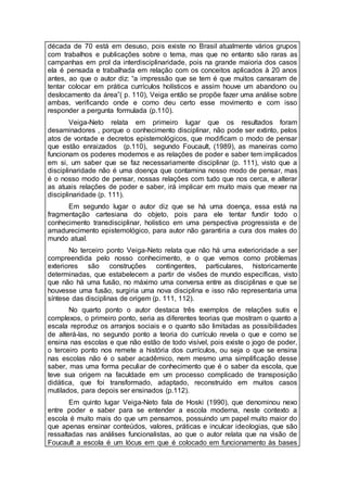 década de 70 está em desuso, pois existe no Brasil atualmente vários grupos
com trabalhos e publicações sobre o tema, mas que no entanto são raras as
campanhas em prol da interdisciplinaridade, pois na grande maioria dos casos
ela é pensada e trabalhada em relação com os conceitos aplicados à 20 anos
antes, ao que o autor diz: “a impressão que se tem é que muitos cansaram de
tentar colocar em prática currículos holísticos e assim houve um abandono ou
deslocamento da área”( p. 110), Veiga então se propõe fazer uma análise sobre
ambas, verificando onde e como deu certo esse movimento e com isso
responder a pergunta formulada (p.110).
Veiga-Neto relata em primeiro lugar que os resultados foram
desaminadores , porque o conhecimento disciplinar, não pode ser extinto, pelos
atos de vontade e decretos epistemológicos, que modificam o modo de pensar
que estão enraizados (p.110), segundo Foucault, (1989), as maneiras como
funcionam os poderes modernos e as relações de poder e saber tem implicados
em si, um saber que se faz necessariamente disciplinar (p. 111), visto que a
disciplinaridade não é uma doença que contamina nosso modo de pensar, mas
é o nosso modo de pensar, nossas relações com tudo que nos cerca, e alterar
as atuais relações de poder e saber, irá implicar em muito mais que mexer na
disciplinaridade (p. 111).
Em segundo lugar o autor diz que se há uma doença, essa está na
fragmentação cartesiana do objeto, pois para ele tentar fundir todo o
conhecimento transdisciplinar, holístico em uma perspectiva progressista e de
amadurecimento epistemológico, para autor não garantiria a cura dos males do
mundo atual.
No terceiro ponto Veiga-Neto relata que não há uma exterioridade a ser
compreendida pelo nosso conhecimento, e o que vemos como problemas
exteriores são construções contingentes, particulares, historicamente
determinadas, que estabelecem a partir de visões de mundo específicas, visto
que não há uma fusão, no máximo uma conversa entre as disciplinas e que se
houvesse uma fusão, surgiria uma nova disciplina e isso não representaria uma
síntese das disciplinas de origem (p. 111, 112).
No quarto ponto o autor destaca três exemplos de relações sutis e
complexos, o primeiro ponto, seria as diferentes teorias que mostram o quanto a
escala reproduz os arranjos sociais e o quanto são limitadas as possibilidades
de alterá-las, no segundo ponto a teoria do currículo revela o que e como se
ensina nas escolas e que não estão de todo visível, pois existe o jogo de poder,
o terceiro ponto nos remete a história dos currículos, ou seja o que se ensina
nas escolas não é o saber acadêmico, nem mesmo uma simplificação desse
saber, mas uma forma peculiar de conhecimento que é o saber da escola, que
teve sua origem na faculdade em um processo complicado de transposição
didática, que foi transformado, adaptado, reconstruído em muitos casos
mutilados, para depois ser ensinados (p.112).
Em quinto lugar Veiga-Neto fala de Hoski (1990), que denominou nexo
entre poder e saber para se entender a escola moderna, neste contexto a
escola é muito mais do que um pensamos, possuindo um papel muito maior do
que apenas ensinar conteúdos, valores, práticas e inculcar ideologias, que são
ressaltadas nas análises funcionalistas, ao que o autor relata que na visão de
Foucault a escola é um lócus em que é colocado em funcionamento às bases
 