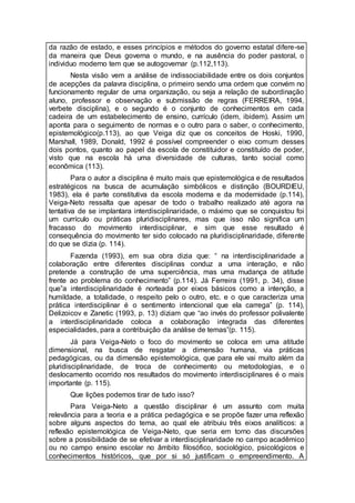 da razão de estado, e esses princípios e métodos do governo estatal difere-se
da maneira que Deus governa o mundo, e na ausência do poder pastoral, o
individuo moderno tem que se autogovernar (p.112,113).
Nesta visão vem a análise de indissociabilidade entre os dois conjuntos
de acepções da palavra disciplina, o primeiro sendo uma ordem que convém no
funcionamento regular de uma organização, ou seja a relação de subordinação
aluno, professor e observação e submissão de regras (FERREIRA, 1994,
verbete disciplina), e o segundo é o conjunto de conhecimentos em cada
cadeira de um estabelecimento de ensino, currículo (idem, ibidem). Assim um
aponta para o seguimento de normas e o outro para o saber, o conhecimento,
epistemológico(p.113), ao que Veiga diz que os conceitos de Hoski, 1990,
Marshall, 1989, Donald, 1992 é possível compreender o eixo comum desses
dois pontos, quanto ao papel da escola de constituidor e constituído de poder,
visto que na escola há uma diversidade de culturas, tanto social como
econômica (113).
Para o autor a disciplina é muito mais que epistemológica e de resultados
estratégicos na busca de acumulação simbólicos e distinção (BOURDIEU,
1983), ela é parte constitutiva da escola moderna e da modernidade (p.114),
Veiga-Neto ressalta que apesar de todo o trabalho realizado até agora na
tentativa de se implantara interdisciplinaridade, o máximo que se conquistou foi
um currículo ou práticas pluridisciplinares, mas que isso não significa um
fracasso do movimento interdisciplinar, e sim que esse resultado é
consequência do movimento ter sido colocado na pluridisciplinaridade, diferente
do que se dizia (p. 114).
Fazenda (1993), em sua obra dizia que: “ na interdisciplinaridade a
colaboração entre diferentes disciplinas conduz a uma interação, e não
pretende a construção de uma superciência, mas uma mudança de atitude
frente ao problema do conhecimento” (p.114). Já Ferreira (1991, p. 34), disse
que”a interdisciplinaridade é norteada por eixos básicos como a intenção, a
humildade, a totalidade, o respeito pelo o outro, etc. e o que caracteriza uma
prática interdisciplinar é o sentimento intencional que ela carrega” (p. 114),
Delizoicov e Zanetic (1993, p. 13) diziam que “ao invés do professor polivalente
a interdisciplinaridade coloca a colaboração integrada das diferentes
especialidades, para a contribuição da análise de temas”(p. 115).
Já para Veiga-Neto o foco do movimento se coloca em uma atitude
dimensional, na busca de resgatar a dimensão humana, via práticas
pedagógicas, ou da dimensão epistemológica, que para ele vai muito além da
pluridisciplinaridade, de troca de conhecimento ou metodologias, e o
deslocamento ocorrido nos resultados do movimento interdisciplinares é o mais
importante (p. 115).
Que lições podemos tirar de tudo isso?
Para Veiga-Neto a questão disciplinar é um assunto com muita
relevância para a teoria e a prática pedagógica e se propõe fazer uma reflexão
sobre alguns aspectos do tema, ao qual ele atribuiu três eixos analíticos: a
reflexão epistemológica de Veiga-Neto, que seria em torno das discursões
sobre a possibilidade de se efetivar a interdisciplinaridade no campo acadêmico
ou no campo ensino escolar no âmbito filosófico, sociológico, psicológicos e
conhecimentos históricos, que por si só justificam o empreendimento. A
 