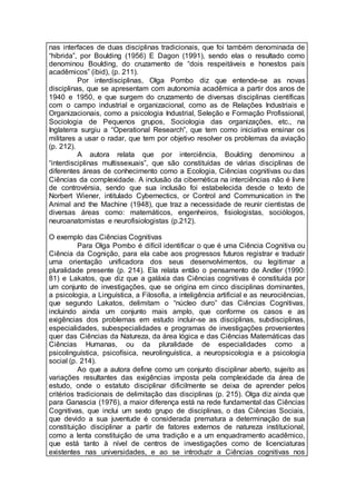 nas interfaces de duas disciplinas tradicionais, que foi também denominada de
“híbrida”, por Boulding (1956) E Dagon (1991), sendo elas o resultado como
denominou Boulding, do cruzamento de “dois respeitáveis e honestos pais
acadêmicos” (ibid), (p. 211).
Por interdisciplinas, Olga Pombo diz que entende-se as novas
disciplinas, que se apresentam com autonomia acadêmica a partir dos anos de
1940 e 1950, e que surgem do cruzamento de diversas disciplinas científicas
com o campo industrial e organizacional, como as de Relações Industriais e
Organizacionais, como a psicologia Industrial, Seleção e Formação Profissional,
Sociologia de Pequenos grupos, Sociologia das organizações, etc., na
Inglaterra surgiu a “Operational Research”, que tem como iniciativa ensinar os
militares a usar o radar, que tem por objetivo resolver os problemas da aviação
(p. 212).
A autora relata que por interciência, Boulding denominou a
“interdisciplinas multissexuais”, que são constituídas de várias disciplinas de
diferentes áreas de conhecimento como a Ecologia, Ciências cognitivas ou das
Ciências da complexidade. A inclusão da cibernética na interciências não é livre
de controvérsia, sendo que sua inclusão foi estabelecida desde o texto de
Norbert Wiener, intitulado Cybernectics, or Control and Communication in the
Animal and the Machine (1948), que traz a necessidade de reunir cientistas de
diversas áreas como: matemáticos, engenheiros, fisiologistas, sociólogos,
neuroanatomistas e neurofisiologistas (p.212).
O exemplo das Ciências Cognitivas
Para Olga Pombo é difícil identificar o que é uma Ciência Cognitiva ou
Ciência da Cognição, para ela cabe aos progressos futuros registrar e traduzir
uma orientação unificadora dos seus desenvolvimentos, ou legitimar a
pluralidade presente (p. 214). Ela relata então o pensamento de Andler (1990:
81) e Lakatos, que diz que a galáxia das Ciências cognitivas é constituída por
um conjunto de investigações, que se origina em cinco disciplinas dominantes,
a psicologia, a Linguística, a Filosofia, a inteligência artificial e as neurociências,
que segundo Lakatos, delimitam o “núcleo duro” das Ciências Cognitivas,
incluindo ainda um conjunto mais amplo, que conforme os casos e as
exigências dos problemas em estudo incluir-se as disciplinas, subdisciplinas,
especialidades, subespecialidades e programas de investigações provenientes
quer das Ciências da Natureza, da área lógica e das Ciências Matemáticas das
Ciências Humanas, ou da pluralidade de especialidades como a
psicolinguística, psicofísica, neurolinguística, a neuropsicologia e a psicologia
social (p. 214).
Ao que a autora define como um conjunto disciplinar aberto, sujeito as
variações resultantes das exigências imposta pela complexidade da área de
estudo, onde o estatuto disciplinar dificilmente se deixa de aprender pelos
critérios tradicionais de delimitação das disciplinas (p. 215). Olga diz ainda que
para Ganascia (1976), a maior diferença está na rede fundamental das Ciências
Cognitivas, que inclui um sexto grupo de disciplinas, o das Ciências Sociais,
que devido a sua juventude é considerada prematura a determinação de sua
constituição disciplinar a partir de fatores externos de natureza institucional,
como a lenta constituição de uma tradição e a um enquadramento acadêmico,
que está tanto à nível de centros de investigações como de licenciaturas
existentes nas universidades, e ao se introduzir a Ciências cognitivas nos
 
