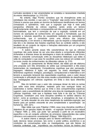 currículos escolares e nas universidades se constatou a necessidade imediata
do ensino interdisciplinar ( p. 215-216).
No entanto, Olga Pombo considera que há divergências entre as
estratégias das escolas, e que para a “Cognição” seja aceita como Objeto de
Ciência é preciso que exista um domínio de fenômenos identificáveis em termos
conceptuais e operatórios, visto que a cognição que hoje é vista pela
perspectiva diferente de ciência cognitiva, sendo ainda um terreno
insuficientemente delimitada e compreendida sob três características: primeiro a
funcionalidade, que tem a convicção de que a cognição, consiste em um
número de operações de conhecimento; em segundo a formalidade, que diz
respeito a natureza específica da causalidade realizada nas operações de
conhecimento, que é concebida como uma eficácia das próprias
representações, e em terceiro a internalidade, que diz respeito a independência
das leis e da natureza das funções cognitivas face ao contexto externo, e são
resultado de um conjunto de regras e instruções elaboradas por um programa
de computador(p.218).
A autora perante essas três características diz que as ciências
cognitivas não pode deixar de ser uma área aberta e comportando diferentes
dimensões e diversas áreas de abordagens e níveis de análises, e que Simon,
relata a crescente comunicação entre as disciplinas intelectuais que estão à
volta do computador e que esse foi escolhido para nos colocar em contato com
os novos mundo de conhecimentos de diferentes culturas (p. 219).
Quanto ao pensamento de Michel Imbert, ela relata que ele elaborou
uma proposta com três dimensões do sólido que correspondem a três eixos
fundamentais de investigação: Competências cognitivas que são: percepção,
linguagem, inferência e ação; em segundo, os níveis abordagens dos
fenômenos cognitivos: biológico, psicológico, computacional e matemático e em
terceiro a aquisição temporal das capacidades cognitivas, para o autor dessa
combinação e articulação dos três eixos resulta a possibilidade de classificação
das investigações em ciências cognitivas em trinta e dois tipos diferentes
(p.220).
Mas diz também que o autor não consegue deixar de lado os rachas
que sofre essa área disciplinar, restando para isso averiguar todas as
subdivisões e rachas internos que os trinta e dois compartimentos cognitivos
sugerem, para a possibilidade de delimitar uma área de investigação comum as
ciências cognitivas, visto que a hipótese mais forte é de que as “Ciências
Cognitivas, constituem uma nova disciplina científica no sentido clássico do
termo”, como já aconteceu com outras disciplinas, a emergência de hoje é
devido “ ao lento desvelar de uma área inexplorada da realidade-cognição, que
levaria para um sentido crescente de uma complexidade e aproximação ao
humano”(p. 220- 221).
Olga relata que para Pylyshyn (1984), essa nova disciplina científica é
detentora de um genuíno objeto de estudo –a cognição “domínio teórico natural
( Pylysyn 1984, p. 259), que pode “ser pensado a partir de um vocabulário
específico e de um conjunto uniformes de princípios independentes das outras
ciências e com autonomia considerável” (Pylysyn 1984:XI)(p.221).
A autora chama a atenção para os fatores extrínsecos, que possuem
ação decisiva nesse processo, tais como: o poder político, econômico e as
condições de comunicações entre os investigadores, que são fatores de
natureza contextual, cuja importância nos momentos iniciais da história das
 