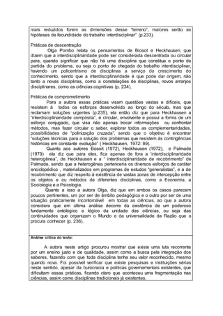 mais reduzidos forem as dimensões desse “terreno”, maiores serão as
hipóteses de fecundidade do trabalho interdisciplinar” (p.233).
Práticas de descentração
Olga Pombo relata os pensamentos de Biosot e Heckhausen, que
dizem que a interdisciplinaridade pode ser considerada descentrada ou circular
para, quando significar que não há uma disciplina que constitua o ponto de
partida do problema, ou seja o ponto de chegada do trabalho interdisciplinar,
havendo um policentrismo de disciplinas a serviço do crescimento do
conhecimento, sendo que a interdisciplinaridade é que pode dar origem, não
tanto a novas disciplinas, como a constelações de disciplinas, novos arranjos
disciplinares, como as ciências cognitivas (p. 234).
Práticas de comprometimento
Para a autora essas práticas visam questões vastas e difíceis, que
resistem à todos os esforços desenvolvido ao longo do século, mas que
reclamam soluções urgentes (p.235), ela então diz que para Heckhausen a
“interdisciplinaridade compósita”, é circular, envolvente e possui a forma de um
esforço conjugado, que visa não apenas trocar informações ou confrontar
métodos, mas fazer circular o saber, explorar todos as complementaridades,
possibilidades de “polinização cruzada”, sendo que o objetivo é encontrar
“soluções técnicas para a solução dos problemas que resistem às contingências
históricas em constante evolução” ( Heckhausen, 1972: 89).
Quanto aos autores Bosoit (1972), Heckhausen (1972), e Palmade
(1979) ela diz que para eles, fica apenas de fora a ‘interdisciplinaridade
heterogênea”, de Heckhausen e a “ interdisciplinaridade de recobrimento” de
Palmade, sendo que a heterogênea pertenceria os diversos esforços de caráter
enciclopédico , materializados em programas de estudos “generalistas”, e a de
recobrimento que diz respeito à existência de vastas zonas de intercepção entre
os objetos e ou métodos de diferentes disciplinas, como a Economia, a
Sociologia e a Psicologia.
Quanto a isso a autora Olga, diz que em ambos os casos parecem
poucos pertinentes, um por ser de âmbito pedagógico e o outro por ser de uma
situação praticamente incontornável em todas as ciências, ao que a autora
considera que em última análise decorre da existência de um poderoso
fundamento ontológico e lógico da unidade das ciências, ou seja das
continuidades que organizam o Mundo e da universalidade da Razão que o
procura conhecer (p. 236).
Análise crítica do texto:
A autora neste artigo procurou mostrar que existe uma luta recorrente
por um ensino justo e de qualidade, assim como a busca pela integração dos
saberes, fazendo com que toda disciplina tenha seu valor reconhecido, mesmo
quando nova. Foi possível verificar que existe pesquisas e instituições sérias
neste sentido, apesar da burocracia e politicas governamentais existentes, que
dificultam essas práticas, ficando claro que aconteceu uma fragmentação nas
ciências, assim como disciplinas tradicionais já existentes.
 