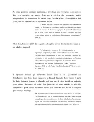 No artigo podemos identificar, inicialmente, a importância dos movimentos sociais para as
lutas pela educação. As autoras descrevem a trajetória dos movimentos sociais,
apropriando-se de pensamentos de autores como Carvalho (2003), Gohn (1998) e Poli
(1999) que vão contextualizar os movimentos sociais.
“...Vamos discutir o contexto da emergência dos movimentos
sociais e os do campo em específico e sua luta por educação, travada no
interior do processo de discussão do projeto de sociedade diferente da
que aí está e que, para ser distinta do que é, necessita que seus
povos tenham acesso ao conhecimento historicamente sistematizado...”
(PÁG. 1)
Além disso, Carvalho (2003) faz a seguinte colocação a respeito dos movimentos sociais e
em relação à área rural:
“...Na área rural o processo de institucionalização e
organização camponesa já vinha acontecendo desde os anos 1940.
Para Poli (1999) neste período se deu um importante processo de
mobilização e de resistência organizada, principalmente no Nordeste
e Sul, efetivados pelas Ligas Camponesas e Sindicatos Rurais,
fundamentados por matrizes ideológicas do Partido Comunista
Brasileiro (PCB) e pelo Partido Trabalhista Brasileiro (PTB) até os anos
60.” (PÁG. 3)
É importante ressaltar que movimentos sociais, como o MST (Movimento dos
Trabalhadores Sem Terra) foram precursores na luta pela Educação do/no Campo. A partir
de dados históricos, tínhamos a educação rural, essa que já estava inserida na sociedade
pelas classes dominantes. O artigo foca justamente no novo modelo de educação
conquistado a partir desses movimentos sociais, que foram um meio de luta na conquista
pela educação no campo.
“Os Movimentos Sociais tem construído um novo modelo de educação.
Para Chaves (2011) não se trata de qualquer educação, lutam por uma
educação que sirva a seus interesses de classe trabalhadora. Nesse sentido
exigem uma educação que leve em consideração o trabalho no campo e
que possibilite o desenvolvimento do território em que vive.” (PÁG.4/5)
 