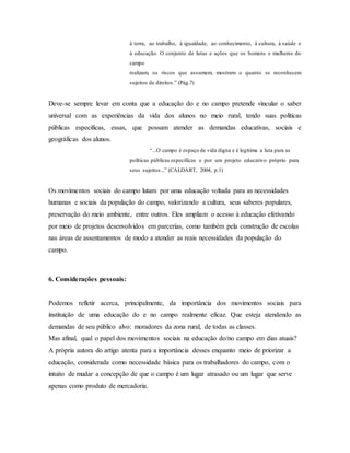 á terra, ao trabalho, á igualdade, ao conhecimento, á cultura, á saúde e
á educação. O conjunto de lutas e ações que os homens e mulheres do
campo
realizam, os riscos que assumem, mostram o quanto se reconhecem
sujeitos de direitos.” (Pág.7)
Deve-se sempre levar em conta que a educação do e no campo pretende vincular o saber
universal com as experiências da vida dos alunos no meio rural, tendo suas políticas
públicas específicas, essas, que possam atender as demandas educativas, sociais e
geográficas dos alunos.
“...O campo é espaço de vida digna e é legítima a luta para as
políticas públicas específicas e por um projeto educativo próprio para
seus sujeitos...” (CALDART, 2004, p.1)
Os movimentos sociais do campo lutam por uma educação voltada para as necessidades
humanas e sociais da população do campo, valorizando a cultura, seus saberes populares,
preservação do meio ambiente, entre outros. Eles ampliam o acesso à educação efetivando
por meio de projetos desenvolvidos em parcerias, como também pela construção de escolas
nas áreas de assentamentos de modo a atender as reais necessidades da população do
campo.
6. Considerações pessoais:
Podemos refletir acerca, principalmente, da importância dos movimentos sociais para
instituição de uma educação do e no campo realmente eficaz. Que esteja atendendo as
demandas de seu público alvo: moradores da zona rural, de todas as classes.
Mas afinal, qual o papel dos movimentos sociais na educação do/no campo em dias atuais?
A própria autora do artigo atenta para a importância desses enquanto meio de priorizar a
educação, considerada como necessidade básica para os trabalhadores do campo, com o
intuito de mudar a concepção de que o campo é um lugar atrasado ou um lugar que serve
apenas como produto de mercadoria.
 
