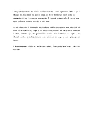 Outro ponto importante, diz respeito à contextualização. Acima explanamos o fato de que a
educação nas áreas rurais era seletiva, atingia as classes dominantes, sendo assim, os
movimentos sociais vieram como uma maneira de construir uma educação do campo, para
todos, e não uma educação somente do meio rural.
Por fim, vimos que os movimentos sociais vieram também, para pensar numa educação que
atenda as necessidades do campo e não uma educação baseada nos modelos das instituições
escolares existentes que são propriamente voltadas para o interesse do capital. Uma
educação criada e pensada juntamente com a população do campo e para a população do
campo.
7. Palavras-chave: Educação, Movimentos Sociais, Educação do/no Campo, Educadores
do Campo
 