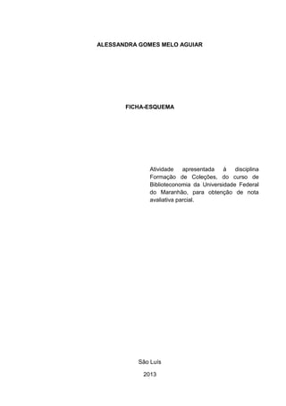 ALESSANDRA GOMES MELO AGUIAR
FICHA-ESQUEMA
Atividade apresentada à disciplina
Formação de Coleções, do curso de
Biblioteconomia da Universidade Federal
do Maranhão, para obtenção de nota
avaliativa parcial.
São Luís
2013
 