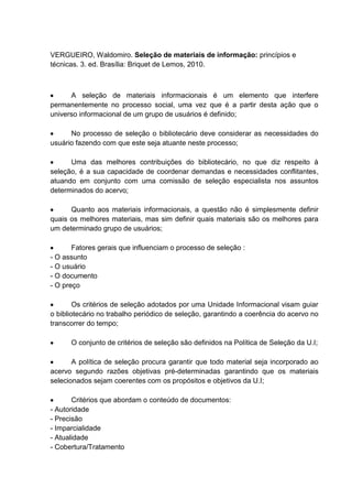 VERGUEIRO, Waldomiro. Seleção de materiais de informação: princípios e
técnicas. 3. ed. Brasília: Briquet de Lemos, 2010.
A seleção de materiais informacionais é um elemento que interfere
permanentemente no processo social, uma vez que é a partir desta ação que o
universo informacional de um grupo de usuários é definido;
No processo de seleção o bibliotecário deve considerar as necessidades do
usuário fazendo com que este seja atuante neste processo;
Uma das melhores contribuições do bibliotecário, no que diz respeito à
seleção, é a sua capacidade de coordenar demandas e necessidades conflitantes,
atuando em conjunto com uma comissão de seleção especialista nos assuntos
determinados do acervo;
Quanto aos materiais informacionais, a questão não é simplesmente definir
quais os melhores materiais, mas sim definir quais materiais são os melhores para
um determinado grupo de usuários;
Fatores gerais que influenciam o processo de seleção :
- O assunto
- O usuário
- O documento
- O preço
Os critérios de seleção adotados por uma Unidade Informacional visam guiar
o bibliotecário no trabalho periódico de seleção, garantindo a coerência do acervo no
transcorrer do tempo;
O conjunto de critérios de seleção são definidos na Política de Seleção da U.I;
A política de seleção procura garantir que todo material seja incorporado ao
acervo segundo razões objetivas pré-determinadas garantindo que os materiais
selecionados sejam coerentes com os propósitos e objetivos da U.I;
Critérios que abordam o conteúdo de documentos:
- Autoridade
- Precisão
- Imparcialidade
- Atualidade
- Cobertura/Tratamento
 