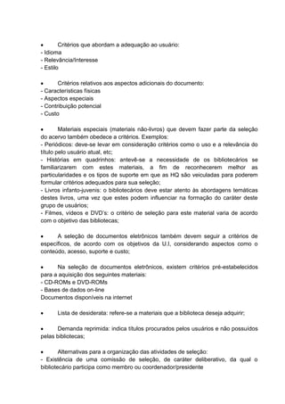 Critérios que abordam a adequação ao usuário:
- Idioma
- Relevância/Interesse
- Estilo
Critérios relativos aos aspectos adicionais do documento:
- Características físicas
- Aspectos especiais
- Contribuição potencial
- Custo
Materiais especiais (materiais não-livros) que devem fazer parte da seleção
do acervo também obedece a critérios. Exemplos:
- Periódicos: deve-se levar em consideração critérios como o uso e a relevância do
título pelo usuário atual, etc;
- Histórias em quadrinhos: antevê-se a necessidade de os bibliotecários se
familiarizarem com estes materiais, a fim de reconhecerem melhor as
particularidades e os tipos de suporte em que as HQ são veiculadas para poderem
formular critérios adequados para sua seleção;
- Livros infanto-juvenis: o bibliotecários deve estar atento às abordagens temáticas
destes livros, uma vez que estes podem influenciar na formação do caráter deste
grupo de usuários;
- Filmes, vídeos e DVD’s: o critério de seleção para este material varia de acordo
com o objetivo das bibliotecas;
A seleção de documentos eletrônicos também devem seguir a critérios de
específicos, de acordo com os objetivos da U.I, considerando aspectos como o
conteúdo, acesso, suporte e custo;
Na seleção de documentos eletrônicos, existem critérios pré-estabelecidos
para a aquisição dos seguintes materiais:
- CD-ROMs e DVD-ROMs
- Bases de dados on-line
Documentos disponíveis na internet
Lista de desiderata: refere-se a materiais que a biblioteca deseja adquirir;
Demanda reprimida: indica títulos procurados pelos usuários e não possuídos
pelas bibliotecas;
Alternativas para a organização das atividades de seleção:
- Existência de uma comissão de seleção, de caráter deliberativo, da qual o
bibliotecário participa como membro ou coordenador/presidente
 