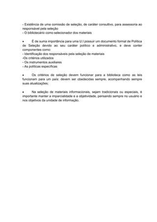 - Existência de uma comissão de seleção, de caráter consultivo, para assessoria ao
responsável pela seleção
- O bibliotecário como selecionador dos materiais
É de suma importância para uma U.I possuir um documento formal de Política
de Seleção devido ao seu caráter político e administrativo, e deve conter
componentes como:
- Identificação dos responsáveis pela seleção de materiais
-Os critérios utilizados
- Os instrumentos auxiliares
- As políticas específicas
Os critérios de seleção devem funcionar para a biblioteca como as leis
funcionam para um país: devem ser obedecidas sempre, acompanhando sempre
suas atualizações;
Na seleção de materiais informacionais, sejam tradicionais ou especiais, é
importante manter a imparcialidade e a objetividade, pensando sempre no usuário e
nos objetivos da unidade de informação.
 