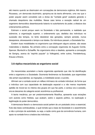 até mesmo quando se dissimulam em concepções de democracia orgânica. Até mesmo
Rousseau, um democrata doutrinário, apropriou-se da teoria afirmando, uma vez que o
poder popular assim concebido sob a divisa da "vontade geral” acabaria gerando o
chamado despotismo das multidões. Nesse caso temos a exceção radical de um
organismo democrático desembocando todavia no autoritarismo do poder, a ditadura dos
ordenamentos políticos.
Estimam o social porque veem na Sociedade o fato permanente, a realidade que
sobrevive, a organização superior, o ordenamento que, desfalca dos indivíduos na
sucessão dos tempos, no lento desdobrar das gerações, sempre persiste, nunca
desaparece, atravessando o tempo e as idades. Os indivíduos passam, a Sociedade fica.
Existem duas modalidades no organicismo que distinguem alguns autores, são essas
materialista e idealista. Na primeira entra a concepção organicista de Augusto Comte,
Spencer, Bluntschli e Schaeffle. No organicismo ético e idealista, apresenta a concepção
de Savigny, acerca do “espírito popular” (o Volksgeist), entre outros, Trendelenburg,
Krause e Ahrens.

!

3.A réplica mecanicista ao organismo social

!
Os mecanicistas acometem a teoria organicista apontando que não há identificação
entre o organismo e a Sociedade. Ocorrendo fenômenos na Sociedade, que organicistas
não acham equivalentes: as migrações, a mobilidade social, o suicídio.
Afirmam ser a vontade social um reflexo intrínseco da vontade individual, de forma que
o indivíduo com sua capacidade de deslocação espacial e a não menos importante
aptidão de mover-se no inteiros dos grupos em que faz parte, o conduz ora à acessão,
ora ao descenso de categoria social, econômica ou profissional.
A teoria mecânica, por ser predominantemente filosófica, apresenta suas exceções
com autores como Hobbes, que acabam, sobre o aspecto político, na explicação e
legitimação do poder democrático.
A democracia liberal e a democracia social partem de um postulado único e essencial,
fruto das teses contratualistas, o qual remete que a base da Sociedade é o assentimento
e não o princípio de autoridade, ou seja, a razão como guia da convivência humana, com
apoio na vontade livre e criadora dos indivíduos.

!
!

 