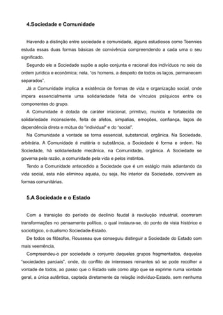 4.Sociedade e Comunidade

!
Havendo a distinção entre sociedade e comunidade, alguns estudiosos como Toennies
estuda essas duas formas básicas de convivência compreendendo a cada uma o seu
significado.
Segundo ele a Sociedade supõe a ação conjunta e racional dos indivíduos no seio da
ordem jurídica e econômica; nela, “os homens, a despeito de todos os laços, permanecem
separados”.
Já a Comunidade implica a existência de formas de vida e organização social, onde
impera essencialmente uma solidariedade feita de vínculos psíquicos entre os
componentes do grupo.
A Comunidade é dotada de caráter irracional, primitivo, munida e fortalecida de
solidariedade inconsciente, feita de afetos, simpatias, emoções, confiança, laços de
dependência direta e mútua do “individual" e do “social”.
Na Comunidade a vontade se torna essencial, substancial, orgânica. Na Sociedade,
arbitrária. A Comunidade é matéria e substância, a Sociedade é forma e ordem. Na
Sociedade, há solidariedade mecânica, na Comunidade, orgânica. A Sociedade se
governa pela razão, a comunidade pela vida e pelos instintos.
Tendo a Comunidade antecedido a Sociedade que é um estágio mais adiantando da
vida social, esta não eliminou aquela, ou seja, No interior da Sociedade, convivem as
formas comunitárias.

!

5.A Sociedade e o Estado

!
Com a transição do período de declínio feudal à revolução industrial, ocorreram
transformações no pensamento político, o qual instaura-se, do ponto de vista histórico e
sociológico, o dualismo Sociedade-Estado.
De todos os filósofos, Rousseau que conseguiu distinguir a Sociedade do Estado com
mais veemência.
Compreendeu-o por sociedade o conjunto daqueles grupos fragmentados, daquelas
“sociedades parciais”, onde, do conflito de interesses reinantes só se pode recolher a
vontade de todos, ao passo que o Estado vale como algo que se exprime numa vontade
geral, a única autêntica, captada diretamente da relação indivíduo-Estado, sem nenhuma

 