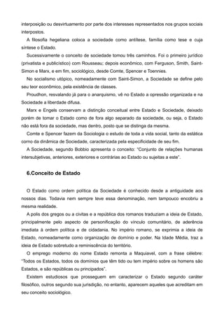 interposição ou desvirtuamento por parte dos interesses representados nos grupos sociais
interpostos.
A filosofia hegeliana coloca a sociedade como antítese, família como tese e cuja
síntese o Estado.
Sucessivamente o conceito de sociedade tomou três caminhos. Foi o primeiro jurídico
(privatista e publicístico) com Rousseau; depois econômico, com Ferguson, Smith, SaintSimon e Marx, e em fim, sociológico, desde Comte, Spencer e Toennies.
No socialismo utópico, nomeadamente com Saint-Simon, a Sociedade se define pelo
seu teor econômico, pela existência de classes.
Proudhon, resvalando já para o anarquismo, vê no Estado a opressão organizada e na
Sociedade a liberdade difusa.
Marx e Engels conservam a distinção conceitual entre Estado e Sociedade, deixado
porém de tomar o Estado como de fora algo separado da sociedade, ou seja, o Estado
não está fora da sociedade, mas dentro, posto que se distinga da mesma.
Comte e Spencer fazem da Sociologia o estudo de toda a vida social, tanto da estática
corno da dinâmica de Sociedade, caracterizada pela especificidade de seu fim.
A Sociedade, segundo Bobbio apresenta o conceito: “Conjunto de relações humanas
intersubjetivas, anteriores, exteriores e contrárias ao Estado ou sujeitas a este”.

!

6.Conceito de Estado

!
O Estado como ordem política da Sociedade é conhecido desde a antiguidade aos
nossos dias. Todavia nem sempre teve essa denominação, nem tampouco encobriu a
mesma realidade.
A polis dos gregos ou a civitas e a república dos romanos traduziam a ideia de Estado,
principalmente pelo aspecto de personificação do vínculo comunitário, de aderência
imediata à ordem política e de cidadania. No império romano, se exprimia a ideia de
Estado, nomeadamente como organização de domínio e poder. Na Idade Média, traz a
ideia de Estado sobretudo a reminiscência do território.
O emprego moderno do nome Estado remonta a Maquiavel, com a frase célebre:
“Todos os Estados, todos os domínios que têm tido ou tem império sobre os homens são
Estados, e são repúblicas ou principados”.
Existem estudiosos que prosseguem em caracterizar o Estado segundo caráter
filosófico, outros segundo sua jurisdição, no entanto, aparecem aqueles que acreditam em
seu conceito sociológico.

 