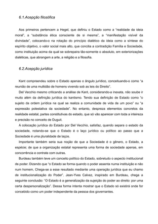 6.1.Acepção filosófica

!
Aos primeiros pertencem a Hegel, que definiu o Estado como a “realidade da ideia
moral”, a “substância ética consciente de si mesma”, a “manifestação visível da
divindade”, colocando-o na rotação do princípio dialético da ideia como a síntese do
espírito objetivo, o valor social mais alto, que concilia a contradição Família e Sociedade,
como instituição acima da qual se sobrepaira tão-somente o absoluto, em exteriorizações
dialéticas, que abrangem a arte, a religião e a filosofia.

!

6.2.Acepção jurídica

!
Kant compreendeu sobre o Estado apenas o ângulo jurídico, conceituando-o como “a
reunião de uma multidão de homens vivendo sob as leis do Direito”.
Del Vecchio mesmo criticando a análise de Kant, considerando-a inexata, não soube ir
muito além da definição jurídica do kantismo. Tendo sua definição de Estado como “o
sujeito da ordem jurídica na qual se realiza a comunidade de vida de um povo” ou “a
expressão potestativa da sociedade”. No entanto, despreza elementos concretos da
realidade estatal, partes constitutivas do estado, que só vão aparecer com toda a inteireza
e precisão no conceito de Duguit.
A colocação jurídica do Estado por Del Vecchio, satisfaz, quando separa o estado da
sociedade, notando-se que o Estado é o laço jurídico ou político ao passo que a
Sociedade é uma pluralidade de laços.
Importante também seria sua noção de que a Sociedade é o gênero, o Estado, a
espécie; de que a organização estatal representa uma forma de sociedade apenas, em
concorrência e contrate com outras.
Burdeau também teve um conceito político do Estado, sobretudo o aspecto institucional
de poder. Dizendo que “o Estado se forma quando o poder assenta numa instituição e não
num homem, Chega-se a esse resultado mediante uma operação jurídica que eu chamo
de institucionalização do Poder”. Jean-Yves Calvez, inspirado em Burdeau, chega a
seguinte conclusão: “O Estado é a generalização da sujeição do poder ao direito: por uma
certa despersonalização”. Dessa forma intenta mostrar que o Estado só existirá onde for
concebido como um poder independente da pessoa dos governantes.

!
!

 