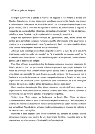 6.3.Acepção sociológica

!
Spengler surpreende o Estado a História em repouso e na História o Estado em
Marcha. Oppenheimer em seu pessimismo sociológico, compreende Estado, pela origem
e pela essência, não passar de instituição social, que um grupo vitorioso impôs a um
grupo vencido, com o único fim de organizar o domínio do primeiro sobre o segundo e
resguardar-se contra rebeliões intestinas e agressões estrangeiras”. Foi feliz ao dizer que,
pela forma, esse Estado é coação e pelo conteúdo exploração econômica.
Duguit não apresentou grande variação de Oppenheimer. Esse, define Estado, em
sentido geral, como toda sociedade humana na qual há diferenciação entre governantes e
governados, e em sentido restrito como “grupo humano fixado em determinado território,
onde os mais fortes impõem aos mais fracos sua vontade”.
Jehring é outro sociólogo que destaca o aspecto coercitivo. O autor diz ser o Estado “a
organização social do poder de coerção” ou “a organização da coação social” ou “a
sociedade como titular de um poder coercitivo regulado e disciplinado”, sendo o Direito
por sua vez “a disciplina de coação”.
Para Marx e Engels a aparição da luta de classes explicaria o fenômeno passageiro do
Estado, de modo que , da propriedade coletiva se passou à apropriação individual dos
meios de produção. Marx também define o poder político como: “o poder organizado de
uma classe para opressão de outra. Engels, pensador conjunto de Marx, aponta que a
Sociedade enquanto Sociedade de classes, não pode dispensar o Estado, ou seja: “uma
organização da respectiva classe exploradora para manutenção de suas condições
externas de produção, a saber, para a opressão das classes exploradas”.
Outro estudioso da sociologia, Marx Weber, afirma um conceito de Estado baseado na
organização ou institucionalização da violência. Acredita ser a força, e não o conteúdo, o
instrumento para se definir o Estado e toda organização política.
Trotsky disse: “Todo estado se fundamenta na força”; Marx Weber ao cita-lo,
compreende que a violência seria o instrumento específico do Estado”. Em certo ponto a
violência foi mesmo usada como um meio de embevecimento do poder, mesmo sendo em
sua forma literal. Não obstante, o Estado moderno racionalizou o emprego da violência e
de mesma forma o fez legítimo.
Refletindo a esse aspecto Marx Weber determina seu conceito de Estado: “aquela
comunidade humana que, dentro de um determinado território, reivindica para si, de
maneira bem sucedida, o monopólio da violência física legítima.

 