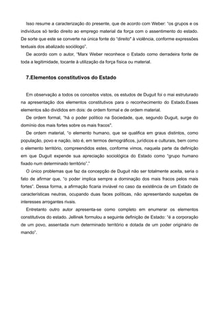 Isso resume a caracterização do presente, que de acordo com Weber: “os grupos e os
indivíduos só terão direito ao emprego material da força com o assentimento do estado.
De sorte que este se converte na única fonte do “direito" à violência, conforme expressões
textuais dos abalizado sociólogo”.
De acordo com o autor, “Marx Weber reconhece o Estado como derradeira fonte de
toda a legitimidade, tocante à utilização da força física ou material.

!

7.Elementos constitutivos do Estado

!
Em observação a todos os conceitos vistos, os estudos de Duguit foi o mai estruturado
na apresentação dos elementos constitutivos para o reconhecimento do Estado.Esses
elementos são divididos em dois: de ordem formal e de ordem material.
De ordem formal, “há o poder político na Sociedade, que, segundo Duguit, surge do
domínio dos mais fortes sobre os mais fracos".
De ordem material, “o elemento humano, que se qualifica em graus distintos, como
população, povo e nação, isto é, em termos demográficos, jurídicos e culturais, bem como
o elemento território, compreendidos estes, conforme vimos, naquela parte da definição
em que Duguit expende sua apreciação sociológica do Estado como “grupo humano
fixado num determinado território”.”
O único problemas que faz da concepção de Duguit não ser totalmente aceita, seria o
fato de afirmar que, “o poder implica sempre a dominação dos mais fracos pelos mais
fortes”. Dessa forma, a afirmação ficaria inviável no caso da existência de um Estado de
características neutras, ocupando duas faces políticas, não apresentando suspeitas de
interesses arrogantes rivais.
Entretanto outro autor apresenta-se como completo em enumerar os elementos
constitutivos do estado. Jellinek formulou a seguinte definição de Estado: “é a corporação
de um povo, assentada num determinado território e dotada de um poder originário de
mando”.

!
!
!
!
!

 