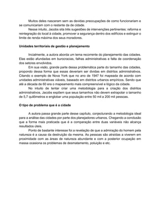 Muitos deles nasceram sem as devidas preocupações de como funcionariam e
se comunicariam com o restante da de cidade.
Nesse intuito, Jacobs sita três sugestões de intervenções pertinentes: reforma e
reintegração do local à cidade, promover a segurança dentro dos edifícios e extinguir o
limite de renda máxima dos seus moradores.
Unidades territoriais de gestão e planejamento
Incialmente, a autora aborda um tema recorrente do planejamento das cidades.
Elas estão afundadas em burocracias, falhas administrativas e falta de coordenação
dos setores envolvidos.
Em sua visão, grande parte dessa problemática parte do tamanho das cidades,
propondo dessa forma que essas deveriam ser dividas em distritos administrativos.
Citando o exemplo de Nova York que no ano de 1947 foi mapeada de acordo com
unidades administrativas viáveis, baseado em distritos urbanos empíricos. Sendo que
até a década de 60 era o mapeamento mais compreensível e lógico da cidade.
No intuito de tentar criar uma metodologia para a criação dos distritos
administrativos, Jacobs expõem que seus tamanhos não devem extrapolar o tamanho
de 5,7 quilômetros e englobar uma população entre 50 mil a 200 mil pessoas.
O tipo de problema que é a cidade
A autora passa grande parte desse capítulo, conjecturando a metodologia ideal
para a análise das cidades por parte dos planejadores urbanos. Chegando a conclusão
que a forma mais praticada que é a comparação entre duas variáveis não alcança
resultados úteis.
Ponto de bastante interesse foi a revelação de que a admiração do homem pela
natureza é a causa da destruição da mesma. As pessoas são atraídas a viverem em
proximidade com as áreas de natureza abundante e com a posterior ocupação em
massa ocasiona os problemas de desmatamento, poluição e etc.
 