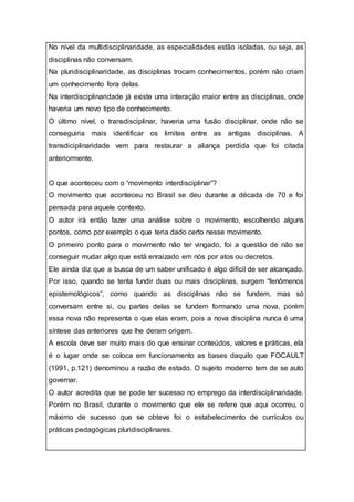 No nível da multidisciplinaridade, as especialidades estão isoladas, ou seja, as
disciplinas não conversam.
Na pluridisciplinaridade, as disciplinas trocam conhecimentos, porém não criam
um conhecimento fora delas.
Na interdisciplinaridade já existe uma interação maior entre as disciplinas, onde
haveria um novo tipo de conhecimento.
O último nível, o transdisciplinar, haveria uma fusão disciplinar, onde não se
conseguiria mais identificar os limites entre as antigas disciplinas. A
transdiciplinaridade vem para restaurar a aliança perdida que foi citada
anteriormente.
O que aconteceu com o “movimento interdisciplinar”?
O movimento que aconteceu no Brasil se deu durante a década de 70 e foi
pensada para aquele contexto.
O autor irá então fazer uma análise sobre o movimento, escolhendo alguns
pontos, como por exemplo o que teria dado certo nesse movimento.
O primeiro ponto para o movimento não ter vingado, foi a questão de não se
conseguir mudar algo que está enraizado em nós por atos ou decretos.
Ele ainda diz que a busca de um saber unificado é algo difícil de ser alcançado.
Por isso, quando se tenta fundir duas ou mais disciplinas, surgem “fenômenos
epistemológicos”, como quando as disciplinas não se fundem, mas só
conversam entre si, ou partes delas se fundem formando uma nova, porém
essa nova não representa o que elas eram, pois a nova disciplina nunca é uma
síntese das anteriores que lhe deram origem.
A escola deve ser muito mais do que ensinar conteúdos, valores e práticas, ela
é o lugar onde se coloca em funcionamento as bases daquilo que FOCAULT
(1991, p.121) denominou a razão de estado. O sujeito moderno tem de se auto
governar.
O autor acredita que se pode ter sucesso no emprego da interdisciplinaridade.
Porém no Brasil, durante o movimento que ele se refere que aqui ocorreu, o
máximo de sucesso que se obteve foi o estabelecimento de currículos ou
práticas pedagógicas pluridisciplinares.
 