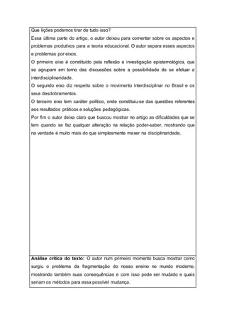 Que lições podemos tirar de tudo isso?
Essa última parte do artigo, o autor deixou para comentar sobre os aspectos e
problemas produtivos para a teoria educacional. O autor separa esses aspectos
e problemas por eixos.
O primeiro eixo é constituído pela reflexão e investigação epistemológica, que
se agrupam em torno das discussões sobre a possibilidade de se efetuar a
interdisciplinaridade.
O segundo eixo diz respeito sobre o movimento interdisciplinar no Brasil e os
seus desdobramentos.
O terceiro eixo tem caráter político, onde constituiu-se das questões referentes
aos resultados práticos e soluções pedagógicas.
Por fim o autor deixa claro que buscou mostrar no artigo as dificuldades que se
tem quando se faz qualquer alteração na relação poder-saber, mostrando que
na verdade é muito mais do que simplesmente mexer na disciplinaridade.
Análise crítica do texto: O autor num primeiro momento busca mostrar como
surgiu o problema da fragmentação do nosso ensino no mundo moderno,
mostrando também suas consequências e com isso pode ser mudado e quais
seriam os métodos para essa possível mudança.
 