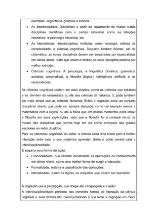 exemplos, engenharia genética e biônica.
 As Interdisciplinas: Disciplinas a partir do cruzamento de muitas outras
disciplinas cientificas com o campo industrial, como as relações
industriais, a psicologia industrial, etc.
 As Interciências: Interdisciplinas múltiplas como, ecologia, ciência da
complexidade, e ciências cognitivas. Segundo Norbert Wiener, pai da
cibernética, as novas disciplinas devem ser amparadas por especialistas
em várias áreas, visto que assim o melhor de cada disciplina poderia ser
melhor extraído.
 Ciências cognitivas: A psicologia, a linguística (fonética, gramatica,
acústica, pragmática), a filosofia (logica), inteligência artificial, e as
neurociências.
As ciências cognitivas podem ser mais amplas, como as ciências que estudam
e se derivam da matemática ou até das ciências da natureza. E pode também
ser mais ampla que as ciências humanas. Então a cognição seria um conjunto
disciplinar aberto que pode ser sempre alargado, como um exemplo vemos a
matemática com a logica, ou até a física que em muitos momentos pode incluir
a filosofia em suas explicações, visto que a filosofia foi o pontapé inicial de
muitas das disciplinas que vemos hoje em dia como principais nas grades
escolares ao redor do globo.
Para as naturezas cognitivas do saber, a ciência seria uma chave para a melhor
interação entre tudo o que podemos aprender. Seria o ponto central para a
interdisciplinaridade.
E seguiria essa forma de ação:
 Funcionalidade, que utilizam inicialmente as operações de conhecimento
em vários níveis, como uma melhor forma de surgir a interação.
 Formalidade, testaria a causalidade das operações.
 Internalidade, visam as regras, os conjuntos que devem ser operados.
A cognição usa a percepção, que chega até a linguagem e a ação:
A interdisciplinaridade presente nas inerentes formas de interação da ciência
cognitiva e suas formas não hierarquizadoras é que torna a cognição um meio,
 