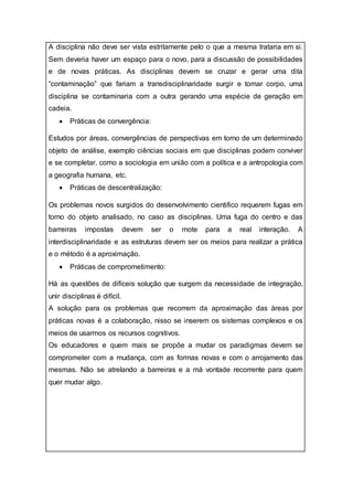 A disciplina não deve ser vista estritamente pelo o que a mesma trataria em si.
Sem deveria haver um espaço para o novo, para a discussão de possibilidades
e de novas práticas. As disciplinas devem se cruzar e gerar uma dita
“contaminação” que fariam a transdisciplinaridade surgir e tomar corpo, uma
disciplina se contaminaria com a outra gerando uma espécie de geração em
cadeia.
 Práticas de convergência:
Estudos por áreas, convergências de perspectivas em torno de um determinado
objeto de análise, exemplo ciências sociais em que disciplinas podem conviver
e se completar, como a sociologia em união com a política e a antropologia com
a geografia humana, etc.
 Práticas de descentralização:
Os problemas novos surgidos do desenvolvimento cientifico requerem fugas em
torno do objeto analisado, no caso as disciplinas. Uma fuga do centro e das
barreiras impostas devem ser o mote para a real interação. A
interdisciplinaridade e as estruturas devem ser os meios para realizar a prática
e o método é a aproximação.
 Práticas de comprometimento:
Há as questões de difíceis solução que surgem da necessidade de integração,
unir disciplinas é difícil.
A solução para os problemas que recorrem da aproximação das áreas por
práticas novas é a colaboração, nisso se inserem os sistemas complexos e os
meios de usarmos os recursos cognitivos.
Os educadores e quem mais se propõe a mudar os paradigmas devem se
comprometer com a mudança, com as formas novas e com o arrojamento das
mesmas. Não se atrelando a barreiras e a má vontade recorrente para quem
quer mudar algo.
 