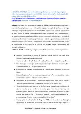 KADRI, M.S., GIMENES, T. Mapeando práticas significativas no ensino de língua inglesa:
visões de professores participantes no PIBID-UEL. Revista Eletrônica Pro-Docência/UEL. Ed.
n.3, vol. 1, jan-jun. 2013. Disponível em:
http://www.uel.br/revistas/prodocenciafope/pages/arquivos/Volume3/KADRI-
GIMENEZ.pdf. Acesso em: 30 de janeiro de 2014.
RESUMO: Este texto teve como objetivo mapear as práticas consideradas significativas para o
ensino de língua inglesa em uma escola pública e para a formação de professores de língua
inglesa por um grupo de professores atuantes no PIBID. Os resultados apontam que no ensino
de língua inglesa, as praticas consideradas significativas parecem ter tido o engajamento e a
participação dos alunos da educação básica como o critério mais utilizado. Para a formação de
professores, são tidos como práticas significativas a) o próprio engajamento e senso de autoria
vivenciado na produção curricular e nos processos decisórios do campo de estágio e b) o senso
de possibilidade de transformação e inovação do contexto escolar, possibilitados pela
formação colaborativa.
PALAVRAS-CHAVE: ensino de língua inglesa; formação de professores; práticas significativas.
• Discursos relacionados ao ensino de inglês em escolas públicas, de modo geral,
associam-se a situações de pouco sucesso.
• O consenso sobre a idéia de “fracasso” produz efeitos sobre o desejo de ser professor.
• Uma das etapas de formação que tem o potencial de provocar essas transformações é
a prática de ensino, ou o estágio supervisionado.
• O objeto real da atividade de estágio deve ser a aprendizagem dos alunos da educação
básica.
• Discurso freqüente: “não há nada que se possa fazer”; “no ensino público é assim
mesmo”; “não se ensina inglês nas escolas públicas”.
• Necessidade de se documenta experiências significativas como reação contra o
“discurso da impossibilidade” – “se aprende inglês em escola pública sim”.
• “Entendendo por práticas positivas, ou significativas, as atividades que contribuem, de
alguma maneira, para a melhoria do ensino, pela ótica dos participantes, este
trabalho, procura mapear as práticas consideradas significativas no ensino de língua
inglesa, por um grupo de 12 professores novatos, 1 professora colaboradora e 1
professora de professores em uma escola pública de Londrina”.
• O subprojeto de Letras Inglês do Programa PIBID tem como tema a “Formação
colaborativa de professores e inovação curricular no ensino da língua inglesa” e
Maria Glalcy Fequetia - PCNP Língua Inglesa
 