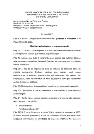 UNIVERSIDADE FEDERAL DO ESPIRITO SANTO
               CENTRO DE CIENCIAS HUMANAS E NATURAIS
                        CURSO DE GEOGRAFIA

Aluno: Josimar Nunes Pereira de Freitas
Matricula: 2010203259
Disciplina: Tópicos Especiais Ensino I de Geografia
Professor: Wagner Scopel Falcão


                                   FICHAMENTO

KIMURA, Shoko. Geografia no ensino básico: questões e propostas. São
Paulo: Contexto, 2008.

                     Materiais voltados para o ensino - aprender

Pág.18- [...] para a população pobre, o acesso aos materiais escolares básicos
é um importante aspecto que viabiliza a aprendizagem.

Pág. 19- Mais do que tudo, é importante que o acesso aos materiais básicos
seja encarado como defesa das condições para escolarização das populações
menos favorecidas.

Pág. 20-... trata-se da importância tanto do material de consumo como do
material   permanente.     Políticas   públicas,   que   buscam   suprir   essas
necessidades e realizam investimentos em educação, não podem ser
desprezadas, tanto por constituir um fator educacional como por representar
gastos de recursos públicos.

Pág. 20- Muitos críticos dessas políticas questionam o seu aspecto populista...

Pág. 20-... Entretanto, é preciso reconhecer a sua importância para o ensino-
aprendizagem.

Pág. 21- Dentre vários desses aspectos materiais, merece atenção especial,
como sempre, o livro didático...

      O livro didático.
       “Um breve retrospecto”
Pág. 22/23- A partir de fins dos anos de 1950 e mais ainda nos anos de 1960,
os livros didáticos passaram a trazer os conteúdos escritos em textos mais
coloquiais, entremeados de atividades ao longo dos mesmos. Nos anos de


                                                                                  1
 