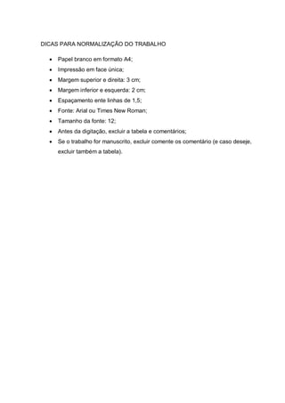 DICAS PARA NORMALIZAÇÃO DO TRABALHO

     Papel branco em formato A4;
     Impressão em face única;
     Margem superior e direita: 3 cm;
     Margem inferior e esquerda: 2 cm;
     Espaçamento ente linhas de 1,5;
     Fonte: Arial ou Times New Roman;
     Tamanho da fonte: 12;
     Antes da digitação, excluir a tabela e comentários;
     Se o trabalho for manuscrito, excluir comente os comentário (e caso deseje,
      excluir também a tabela).
 