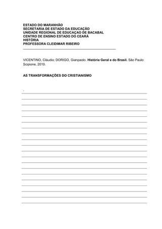 ESTADO DO MARANHÃO
SECRETARIA DE ESTADO DA EDUCAÇÃO
UNIDADE REGIONAL DE EDUCAÇAO DE BACABAL
CENTRO DE ENSINO ESTADO DO CEARÁ
HISTÓRIA
PROFESSORA CLEIDIMAR RIBEIRO
___________________________________________________


VICENTINO, Cláudio; DORIGO, Gianpaolo. História Geral e do Brasil. São Paulo:
Scipione, 2010.


AS TRANSFORMAÇÕES DO CRISTIANISMO



.
 