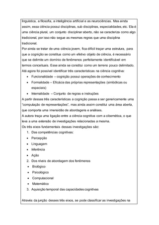 linguística, a filosofia, a inteligência artificial e as neurociências. Mas ainda
assim, essa ciência possui disciplinas, sub disciplinas, especialidades, etc. Ela é
uma ciência plural, um conjunto disciplinar aberto, não se caracteriza como algo
tradicional, por isso não segue as mesmas regras que uma disciplina
tradicional.
Por ainda se tratar de uma ciência jovem, fica difícil traçar uma estrutura, para
que a cognição se constitua como um efetivo objeto de ciência, é necessário
que se delimite um domínio de fenômenos perfeitamente identificável em
termos conceituais. Esse ainda se constitui como um terreno pouco delimitado.
Até agora foi possível identificar três características na ciência cognitiva:
 Funcionalidade – cognição possui operações de conhecimento
 Formalidade – Eficácia das próprias representações (simbólicas ou
espaciais)
 Internalidade – Conjunto de regras e instruções
A partir dessas três características a cognição passa a ser genericamente uma
“computação de representações”, mas ainda assim constitui uma área aberta,
que comporta uma imensidão de abordagens e análises.
A autora traça uma ligação entre a ciência cognitiva com a cibernética, o que
leva a uma extensão de investigações relacionadas a mesma.
Os três eixos fundamentais dessas investigações são:
1. Das competências cognitivas:
 Percepção
 Linguagem
 Inferência
 Ação
2. Dos níveis de abordagem dos fenômenos
 Biológico
 Psicológico
 Computacional
 Matemático
3. Aquisição temporal das capacidades cognitivas
Através da junção desses três eixos, se pode classificar as investigações na
 