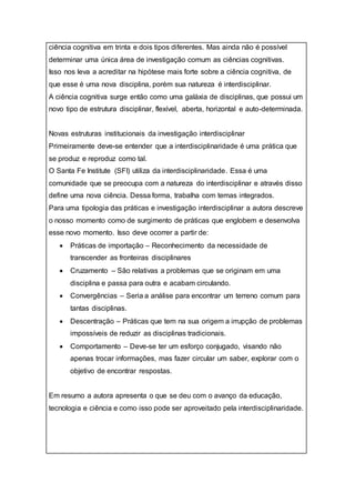ciência cognitiva em trinta e dois tipos diferentes. Mas ainda não é possível
determinar uma única área de investigação comum as ciências cognitivas.
Isso nos leva a acreditar na hipótese mais forte sobre a ciência cognitiva, de
que esse é uma nova disciplina, porém sua natureza é interdisciplinar.
A ciência cognitiva surge então como uma galáxia de disciplinas, que possui um
novo tipo de estrutura disciplinar, flexível, aberta, horizontal e auto-determinada.
Novas estruturas institucionais da investigação interdisciplinar
Primeiramente deve-se entender que a interdisciplinaridade é uma prática que
se produz e reproduz como tal.
O Santa Fe Institute (SFI) utiliza da interdisciplinaridade. Essa é uma
comunidade que se preocupa com a natureza do interdisciplinar e através disso
define uma nova ciência. Dessa forma, trabalha com temas integrados.
Para uma tipologia das práticas e investigação interdisciplinar a autora descreve
o nosso momento como de surgimento de práticas que englobem e desenvolva
esse novo momento. Isso deve ocorrer a partir de:
 Práticas de importação – Reconhecimento da necessidade de
transcender as fronteiras disciplinares
 Cruzamento – São relativas a problemas que se originam em uma
disciplina e passa para outra e acabam circulando.
 Convergências – Seria a análise para encontrar um terreno comum para
tantas disciplinas.
 Descentração – Práticas que tem na sua origem a irrupção de problemas
impossíveis de reduzir as disciplinas tradicionais.
 Comportamento – Deve-se ter um esforço conjugado, visando não
apenas trocar informações, mas fazer circular um saber, explorar com o
objetivo de encontrar respostas.
Em resumo a autora apresenta o que se deu com o avanço da educação,
tecnologia e ciência e como isso pode ser aproveitado pela interdisciplinaridade.
 