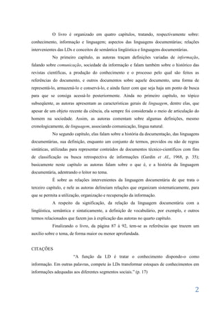 O livro é organizado em quatro capítulos, tratando, respectivamente sobre:
conhecimento, informação e linguagem; aspectos das linguagens documentárias; relações
intervenientes das LDs e conceitos de semântica lingüística e linguagens documentárias.
           No primeiro capítulo, as autoras traçam definições variadas de informação,
falando sobre comunicação, sociedade da informação e falam também sobre o histórico das
revistas científicas, a produção do conhecimento e o processo pelo qual são feitos as
referências do documento, e outros documentos sobre aquele documento, uma forma de
representá-lo, armazená-lo e conservá-lo, e ainda fazer com que seja haja um ponto de busca
para que se consiga acessá-lo posteriormente. Ainda no primeiro capítulo, no tópico
subseqüente, as autoras apresentam as características gerais de linguagem, dentre elas, que
apesar de um objeto recente da ciência, ela sempre foi considerada o meio de articulação do
homem na sociedade. Assim, as autoras comentam sobre algumas definições, mesmo
cronologicamente, de linguagem, associando comunicação, língua natural.
           No segundo capítulo, elas falam sobre a história da documentação, das linguagens
documentárias, sua definição, enquanto um conjunto de termos, providos ou não de regras
sintáticas, utilizadas para representar conteúdos de documentos técnico-científicos com fins
de classificação ou busca retrospectiva de informações (Gardin et AL, 1968, p. 35);
basicamente neste capítulo as autoras falam sobre o que é, e a história da linguagem
documentária, adentrando o leitor no tema.
           É sobre as relações intervenientes da linguagem documentária de que trata o
terceiro capítulo, e nele as autoras delineiam relações que organizam sistematicamente, para
que se permita a utilização, organização e recuperação da informação.
           A respeito da significação, da relação da linguagem documentária com a
lingüística, semântica e sintaticamente, a definição de vocabulário, por exemplo, e outros
termos relacionados que fazem jus à explicação das autoras no quarto capítulo.
           Finalizando o livro, da página 87 à 92, tem-se as referências que trazem um
auxílio sobre o tema, de forma maior ou menor aprofundada.


CITAÇÕES
                       “A função da LD é tratar o conhecimento dispondo-o como
informação. Em outras palavras, compete às LDs transformar estoques de conhecimentos em
informações adequadas aos diferentes segmentos sociais.” (p. 17)



                                                                                          2
 