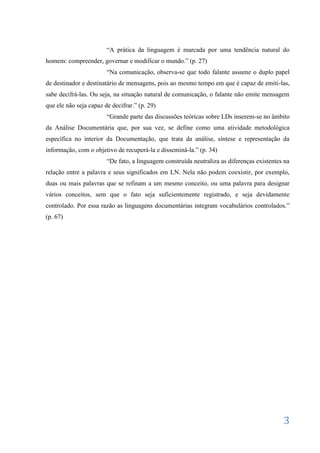 “A prática da linguagem é marcada por uma tendência natural do
homem: compreender, governar e modificar o mundo.” (p. 27)
                        “Na comunicação, observa-se que todo falante assume o duplo papel
de destinador e destinatário de mensagens, pois ao mesmo tempo em que é capaz de emiti-las,
sabe decifrá-las. Ou seja, na situação natural de comunicação, o falante não emite mensagem
que ele não seja capaz de decifrar.” (p. 29)
                        “Grande parte das discussões teóricas sobre LDs inserem-se no âmbito
da Análise Documentária que, por sua vez, se define como uma atividade metodológica
específica no interior da Documentação, que trata da análise, síntese e representação da
informação, com o objetivo de recuperá-la e disseminá-la.” (p. 34)
                        “De fato, a linguagem construída neutraliza as diferenças existentes na
relação entre a palavra e seus significados em LN. Nela não podem coexistir, por exemplo,
duas ou mais palavras que se refinam a um mesmo conceito, ou uma palavra para designar
vários conceitos, sem que o fato seja suficientemente registrado, e seja devidamente
controlado. Por essa razão as linguagens documentárias integram vocabulários controlados.”
(p. 67)




                                                                                            3
 