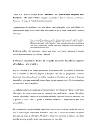 ANDRADE, Patrícia Gomes Rufino. Interfaces nas manifestações religiosas afro-
brasileiras e afro-caboverdianas. 1 Registro encontrado no Relatório Final das Atividades da
Comissão e do Grupo de Trabalho Patrimônio Imaterial.
A pesquisa propõe um diálogo entre as tradições preservadas pelos povos quilombolas e os
elementos dos negros que foram trazidos para o Brasil a fim de serem escravizados. Deixa-se
claro que:
Essas comunidades guardam expressões culturais religiosas, manifestações herdadas -
segundo seus atores, das populações africanas em relevância, que em muito se
assemelham aos cultos Afro- Religiosos e outras manifestações culturais presentes em
Cabo Verde, Guiné-Bissau, Angola, entre outros países para onde se destinaram os
escravizados brasileiros. (p.1)
Evidencia ainda a relevância desses saberes que foram preservados e passados de maneira
ancestral para a educação e o modo de vida atual.
I- Processos organizativos: desafios da Etnografia nos estudos das culturas jongueiras
afroreligiosas e afro-brasileiras
Elucida a relevância dos saberes preservados pelas comunidades quilombolas e deixa claro
que os conceitos de educação, respeito e disciplina vão além do que propõe o currículo
tradicional hegemônico, focado no modelo eurocêntrico. Fica claro que por meio do estudo
etnográfico, há grande necessidade de perceber o outro e seus aspectos, a fim de se respeitar a
diversidade ao invés de rejeitá-la.
As tradições culturais estudadas desempenham funções importantes na vida dos envolvidos e
são capazes de trazer ensinamentos que extrapolam as manifestações expostas. Os sujeitos
ativos e participantes, bem como as tradições celebradas, denotam íntimo envolvimento com
o passado e deixa claro o quanto o elemento simbólico é imprescindível para essas
comunidades.
Há de se destacar que os indivíduos não se dissociam do aspecto cultural e religioso, uma vez
que as manifestações demonstram maneira de viver, ser e se colocar no mundo e não apenas
nas rodas de rituais e celebrações. Os cânticos e louvores preservam a memória ancestral e
introduz as novas gerações ao universo que apenas ouviram falar.
 