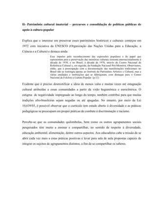 II- Patrimônio cultural imaterial – percursos e consolidação de políticas públicas de
apoio à cultura popular
Explica que o interesse em preservar esses patrimônios históricos e culturais começou em
1972 com iniciativa da UNESCO (Organização das Nações Unidas para a Educação, a
Ciência e a Cultura) e destaca ainda:
Esse impulso pelo reconhecimento das expressões populares e do papel que
representam para a preservação das memórias culturais remonta internacionalmente à
década de 1930, e no Brasil, à década de 1970, através do Centro Nacional de
Referência Cultural e, em seguida, da Fundação Nacional Pró-Memória. Observamos,
então, que a preocupação com a documentação das manifestações tradicionais no
Brasil não se restringiu apenas ao Instituto do Patrimônio Artístico e Cultural, mas a
várias entidades e instituições que se debruçaram, com destaque para o Centro
Nacional de Folclore e Cultura Popular. (p.11)
Evidente que é preciso desmistificar a ideia de menos valia e muitas vezes até estagnação
cultural atribuídas a essas comunidades a partir da visão hegemônica e eurocêntrica. O
estigma de negatividade impregnado ao longo do tempo, também contribui para que muitas
tradições afro-brasileiras sejam negadas ou até apagadas. No entanto, por meio da Lei
10,639/03, é possível observar que o currículo tem estado aberto à diversidade e as práticas
pedagógicas se preocupam em propor práticas de combate à discriminação e racismo.
Percebe-se que as comunidades quilombolas, bem como os outros agrupamentos sociais
pesquisados têm muito a ensinar e compartilhar, no sentido de respeito à diversidade,
educação ambiental, alimentação, dentre outros aspectos. Aos educadores cabe a missão de se
abrir cada vez mais a estas práticas positivas e levar para sala de aula propostas capazes de
integrar os sujeitos de agrupamentos distintos, a fim de se compartilhar os saberes.
 