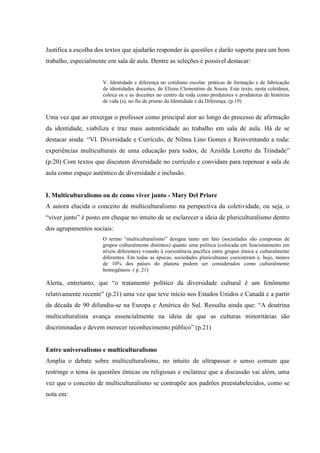Justifica a escolha dos textos que ajudarão responder às questões e darão suporte para um bom
trabalho, especialmente em sala de aula. Dentre as seleções é possível destacar:
V. Identidade e diferença no cotidiano escolar: práticas de formação e de fabricação
de identidades docentes, de Elizeu Clementino de Souza. Este texto, nesta coletânea,
coloca os e as docentes no centro da roda como produtores e produtoras de histórias
de vida (s), no fio de prumo da Identidade e da Diferença. (p.19)
Uma vez que ao enxergar o professor como principal ator ao longo do processo de afirmação
da identidade, viabiliza e traz mais autenticidade ao trabalho em sala de aula. Há de se
destacar ainda: “VI. Diversidade e Currículo, de Nilma Lino Gomes e Reinventando a roda:
experiências multiculturais de uma educação para todos, de Azoilda Loretto da Trindade”
(p.20) Com textos que discutem diversidade no currículo e convidam para repensar a sala de
aula como espaço autêntico de diversidade e inclusão.
I. Multiculturalismo ou de como viver junto - Mary Del Priore
A autora elucida o conceito de multiculturalismo na perspectiva da coletividade, ou seja, o
“viver junto” é posto em cheque no intuito de se esclarecer a ideia de pluriculturalismo dentro
dos agrupamentos sociais:
O termo “multiculturalismo” designa tanto um fato (sociedades são compostas de
grupos culturalmente distintos) quanto uma política (colocada em funcionamento em
níveis diferentes) visando à coexistência pacífica entre grupos étnica e culturalmente
diferentes. Em todas as épocas, sociedades pluriculturais coexistiram e, hoje, menos
de 10% dos países do planeta podem ser considerados como culturalmente
homogêneos. ( p. 21)
Alerta, entretanto, que “o tratamento político da diversidade cultural é um fenômeno
relativamente recente” (p.21) uma vez que teve início nos Estados Unidos e Canadá e a partir
da década de 90 difundiu-se na Europa e América do Sul. Ressalta ainda que: “A doutrina
multiculturalista avança essencialmente na ideia de que as culturas minoritárias são
discriminadas e devem merecer reconhecimento público” (p.21)
Entre universalismo e multiculturalismo
Amplia o debate sobre multiculturalismo, no intuito de ultrapassar o senso comum que
restringe o tema às questões étnicas ou religiosas e esclarece que a discussão vai além, uma
vez que o conceito de multiculturalismo se contrapõe aos padrões preestabelecidos, como se
nota em:
 