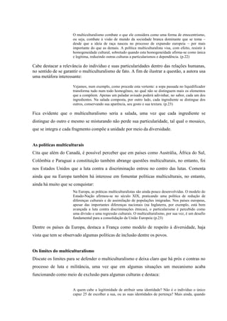 O multiculturalismo combate o que ele considera como uma forma de etnocentrismo,
ou seja, combate à visão de mundo da sociedade branca dominante que se toma –
desde que a ideia de raça nasceu no processo de expansão europeia – por mais
importante do que as demais. A política multiculturalista visa, com efeito, resistir à
homogeneidade cultural, sobretudo quando esta homogeneidade afirma-se como única
e legítima, reduzindo outras culturas a particularismos e dependência. (p.22)
Cabe destacar a relevância do indivíduo e suas particularidades dentro das relações humanas,
no sentido de se garantir o multiculturalismo de fato. A fim de ilustrar a questão, a autora usa
uma metáfora interessante:
Vejamos, num exemplo, como procede esta vertente: a sopa passada no liquidificador
transforma tudo num todo homogêneo, no qual não se distinguem mais os elementos
que a compõem. Apenas um paladar avisado poderá adivinhar, no sabor, cada um dos
ingredientes. Na salada composta, por outro lado, cada ingrediente se distingue dos
outros, conservando sua aparência, seu gosto e sua textura. (p.23)
Fica evidente que o multiculturalismo seria a salada, uma vez que cada ingrediente se
distingue do outro e mesmo se misturando não perde sua particularidade, tal qual o mosaico,
que se integra e cada fragmento compõe a unidade por meio da diversidade.
As políticas multiculturais
Cita que além do Canadá, é possível perceber que em países como Austrália, África do Sul,
Colômbia e Paraguai a constituição também abrange questões multiculturais, no entanto, foi
nos Estados Unidos que a luta contra a discriminação entrou no centro das lutas. Comenta
ainda que na Europa também há interesse em fomentar políticas multiculturais, no entanto,
ainda há muito que se conquistar:
Na Europa, as práticas multiculturalistas são ainda pouco desenvolvidas. O modelo do
Estado-Nação afirmou-se no século XIX, praticando uma política de redução de
diferenças culturais e de assimilação de populações imigradas. Nos países europeus,
apesar das importantes diferenças nacionais (na Inglaterra, por exemplo, está bem
avançada a luta contra discriminações étnicas), o particularismo é percebido como
uma divisão e uma regressão culturais. O multiculturalismo, por sua vez, é um desafio
fundamental para a consolidação da União Europeia (p.23)
Dentre os países da Europa, destaca a França como modelo de respeito à diversidade, haja
vista que tem se observado algumas políticas de inclusão dentre os povos.
Os limites do multiculturalismo
Discute os limites para se defender o multiculturalismo e deixa claro que há prós e contras no
processo de luta e militância, uma vez que em algumas situações um mecanismo acaba
funcionando como meio de exclusão para algumas culturas e destaca:
A quem cabe a legitimidade de atribuir uma identidade? Não é o indivíduo o único
capaz 25 de escolher a sua, ou as suas identidades de pertença? Mais ainda, quando
 