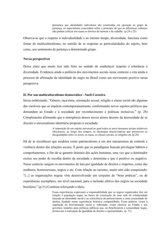 pensamos que identidades individuais são construídas em oposição ao grupo de
pertença, os especialistas concordam sobre o princípio de que as diferenças culturais
não podem colocar em causa os direitos do homem e do cidadão. (p.24 e 25)
Observa-se que o respeito à individualidade e ao mesmo tempo, diversidade, funciona como
limiar do multiculturalismo, no sentido de se respeitar as particularidades do sujeito, bem
como, seu sentimento de pertença a determinado grupo.
Novas perspectivas
Deixa claro que muito tem sido feito no sentido de estabelecer respeito e tolerância à
diversidade. Evidencia ainda a potência dos movimentos sociais nesse contexto e cita ainda o
processo de afirmação da identidade do negro no Brasil como um movimento positivo nessa
perspectiva.
II. Por um multiculturalismo democrático - Sueli Carneiro
Inicia enfatizando: “Gênero, raça/etnia, orientação sexual, religião e classe social são algumas
das variáveis que se impõem contemporaneamente, conformando novos sujeitos políticos que
demandam ao Estado e à sociedade por reconhecimento e políticas inclusivas.” (p. 28)
Complementa afirmando que a emergência desses novos atores decorre da necessidade de se
discutir o universalismo identitário proposto à sociedade:
A imposição de um sujeito universal ao qual todos os seres humanos seriam redutíveis
obscureceu, ao longo dos tempos, as ideologias discricionárias que promovem as
desigualdades entre os sexos, as raças, as classes sociais, as religiões etc (p.28)
Há de se reconhecer que modelos como patriarcalismo é um dos mecanismos de controle e
violência dentro das relações sociais. É posto que os paradigmas buscam privilegiar hábitos e
comportamentos, a fim de se garantir domínio das ações humanas, uma vez que o dominador
exerce seu poder de escolha dentro da sociedade e determina o que é positivo ou negativo.
Nesse contexto surgem os movimentos de luta por igualdade de direitos e respeitos, como das
mulheres, homossexuais, negros e etc. Com relação ao racismo, muito tem sido conquistado:
“[...] as organizações negras vêm desenvolvendo um conjunto de “boas práticas”, ou de
experiências exemplares, em nível nacional, para a inclusão efetiva dos negros na sociedade
brasileira.” (p.31) Continua reforçando a ideia:
Essas experiências expressam a responsabilidade que os negros organizados têm em
relação à população negra, na busca de construção de uma rede de solidariedade
baseada na identidade racial e na consciência do pertencimento a uma comunidade de
destino fundada numa experiência histórica compartilhada. Essas práticas visam à
superação da discriminação racial e, sobretudo, visam oferecer ao Estado e aos
governos modelos para políticas públicas que, ao beneficiarem a comunidade negra,
promovam a realização da igualdade de direitos e oportunidades. (p. 31)
 