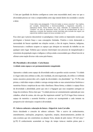 A luta por igualdade de direitos configura-se como uma necessidade atual, uma vez que a
diversidade precisa ser vista e compreendida como algo natural dentro da sociedade e conclui
a ideia:
Como indica uma propaganda, “é hora de mudar os nossos conceitos”. Isso implica,
por exemplo, desnaturalizar a heterossexualidade, a hegemonia masculina, a
supremacia branca. Nesse último caso, exige, sobretudo, no rompimento com o
“conforto” do mito da democracia racial, em prol do reconhecimento de que é
imperiosa a correção das injustiças sociais motivadas pela exclusão dos negros, em
especial das mulheres negras em nossa sociedade. (p.31)
Fica claro que é preciso desconstruir os paradigmas e lutar contra as imposições sociais que
privilegiam o homem braço e suas concepções limitadas. Finaliza o texto destacando a
necessidade de buscar equidade nas relações sociais, a fim de negros, brancos, indígenas,
homossexuais e mulheres ocupem os espaços que almejem no mercado de trabalho ou em
qualquer outro lugar. Enfatiza que é preciso interromper esse processo de marginalização e
extermínio da população negra e indígena e reforça ainda a necessidade que o Brasil tem de se
afirmar como nação diversa e não como país branco.
III. Pluralidade e diversidade - Carla Ramos
A cidade como espaço a ser permanentemente conquistado
Apresenta a cidade como espaço de diversidade onde as questões sociais ocorrem: “A cidade
é o lugar onde estes embates se dão, ela é moldada, ela está organizada, ela reflete e é refletida
nestes encontros promovidos sob a égide da diversidade e da pluralidade.” (p. 37) Por este
prisma, o indivíduo ocupa a cidade e carrega consigo todas as suas características históricas e
memórias físicas e empíricas da sua vida e familiares. Dessa forma, a cidade é o espaço físico
da diversidade e pluralidade, posto que esta é a bagagem que seus ocupantes carregam ao
longo da existência. Deixa claro que: “A cidade precisa ser constantemente capturada por seus
cidadãos, afinal de contas, são eles que lhe imprimem sentido” (p.37) O lugar físico torna-se
espaço de memória e acumula histórias e precisa ser reconquistado a cada instante na
perspectiva de valorização e respeito à diversidade.
IV. Saberes culturais e educação do futuro - Edgard de Assis Carvalho
Inicia elucidando o conceito de saberes culturais: “São o acervo de conhecimentos,
entendimentos, realizações, progressos, regressões, utopias, desencantamentos, produto de
uma aventura que nós construímos no planeta Terra, datada de pelo menos 130 mil anos.”
(p.39) O conhecimento acumulado ao longo do tempo torna-se matéria prima para o
 