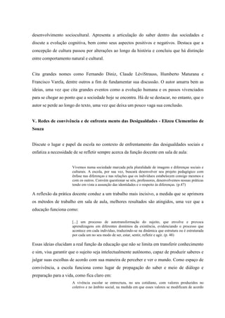 desenvolvimento sociocultural. Apresenta a articulação do saber dentro das sociedades e
discute a evolução cognitiva, bem como seus aspectos positivos e negativos. Destaca que a
concepção de cultura passou por alterações ao longo da história e concluiu que há distinção
entre comportamento natural e cultural.
Cita grandes nomes como Fernando Diniz, Claude LéviStrauss, Humberto Maturana e
Francisco Varela, dentre outros a fim de fundamentar sua discussão. O autor amarra bem as
ideias, uma vez que cita grandes eventos como a evolução humana e os passos vivenciados
para se chegar ao ponto que a sociedade hoje se encontra. Há de se destacar, no entanto, que o
autor se perde ao longo do texto, uma vez que deixa um pouco vaga sua conclusão.
V. Redes de convivência e de enfrenta mento das Desigualdades - Elizeu Clementino de
Souza
Discute o lugar e papel da escola no contexto de enfrentamento das desigualdades sociais e
enfatiza a necessidade de se refletir sempre acerca da função docente em sala de aula:
Vivemos numa sociedade marcada pela pluralidade de imagens e diferenças sociais e
culturais. A escola, por sua vez, buscará desenvolver seu projeto pedagógico com
ênfase nas diferenças e nas relações que os indivíduos estabelecem consigo mesmos e
com os outros. Convém questionar se nós, professores, desenvolvemos nossas práticas
tendo em vista a assunção das identidades e o respeito às diferenças. (p.47)
A reflexão da prática docente conduz a um trabalho mais incisivo, a medida que se aprimora
os métodos de trabalho em sala de aula, melhores resultados são atingidos, uma vez que a
educação funciona como:
[...] um processo de autotransformação do sujeito, que envolve e provoca
aprendizagens em diferentes domínios da existência, evidenciando o processo que
acontece em cada indivíduo, traduzindo-se na dinâmica que estrutura ou é estruturada
por cada um no seu modo de ser, estar, sentir, refletir e agir. (p. 48)
Essas ideias elucidam a real função da educação que não se limita em transferir conhecimento
e sim, visa garantir que o sujeito seja intelectualmente autônomo, capaz de produzir saberes e
julgar suas escolhas de acordo com sua maneira de perceber e ver o mundo. Como espaço de
convivência, a escola funciona como lugar de propagação do saber e meio de diálogo e
preparação para a vida, como fica claro em:
A vivência escolar se entrecruza, no seu cotidiano, com valores produzidos no
coletivo e no âmbito social, na medida em que esses valores se modificam de acordo
 