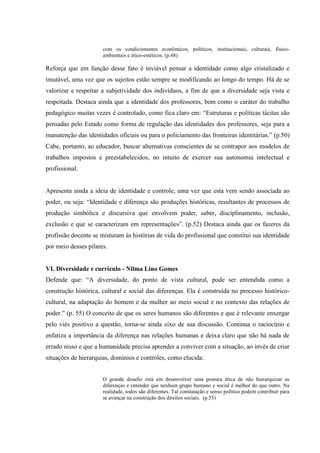com os condicionantes econômicos, políticos, institucionais, culturais, físico-
ambientais e ético-estéticos. (p.48)
Reforça que em função desse fato é inviável pensar a identidade como algo cristalizado e
imutável, uma vez que os sujeitos estão sempre se modificando ao longo do tempo. Há de se
valorizar e respeitar a subjetividade dos indivíduos, a fim de que a diversidade seja vista e
respeitada. Destaca ainda que a identidade dos professores, bem como o caráter do trabalho
pedagógico muitas vezes é controlado, como fica claro em: “Estruturas e políticas tácitas são
pensadas pelo Estado como forma de regulação das identidades dos professores, seja para a
manutenção das identidades oficiais ou para o policiamento das fronteiras identitárias.” (p.50)
Cabe, portanto, ao educador, buscar alternativas conscientes de se contrapor aos modelos de
trabalhos impostos e preestabelecidos, no intuito de exercer sua autonomia intelectual e
profissional.
Apresenta ainda a ideia de identidade e controle, uma vez que esta vem sendo associada ao
poder, ou seja: “Identidade e diferença são produções históricas, resultantes de processos de
produção simbólica e discursiva que envolvem poder, saber, disciplinamento, inclusão,
exclusão e que se caracterizam em representações”. (p.52) Destaca ainda que os fazeres da
profissão docente se misturam às histórias de vida do profissional que constitui sua identidade
por meio desses pilares.
VI. Diversidade e currículo - Nilma Lino Gomes
Defende que: “A diversidade, do ponto de vista cultural, pode ser entendida como a
construção histórica, cultural e social das diferenças. Ela é construída no processo histórico-
cultural, na adaptação do homem e da mulher ao meio social e no contexto das relações de
poder.” (p. 55) O conceito de que os seres humanos são diferentes e que é relevante enxergar
pelo viés positivo a questão, torna-se ainda eixo de sua discussão. Continua o raciocínio e
enfatiza a importância da diferença nas relações humanas e deixa claro que não há nada de
errado nisso e que a humanidade precisa aprender a conviver com a situação, ao invés de criar
situações de hierarquias, domínios e controles, como elucida:
O grande desafio está em desenvolver uma postura ética de não hierarquizar as
diferenças e entender que nenhum grupo humano e social é melhor do que outro. Na
realidade, todos são diferentes. Tal constatação e senso político podem contribuir para
se avançar na construção dos direitos sociais. (p.55)
 