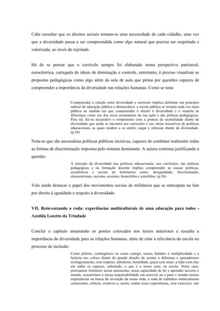 Cabe ressaltar que os direitos sociais tornam-se uma necessidade de cada cidadão, uma vez
que a diversidade passa a ser compreendida como algo natural que precisa ser respeitada e
valorizada, ao invés de rejeitada.
Há de se pensar que o currículo sempre foi elaborado numa perspectiva patriarcal,
eurocêntrica, carregada de ideais de dominação e controle, entretanto, é preciso visualizar as
propostas pedagógicas como algo além da sala de aula que prima por questões capazes de
compreender a importância da diversidade nas relações humanas. Como se nota:
Compreender a relação entre diversidade e currículo implica delimitar um princípio
radical da educação pública e democrática: a escola pública se tornará cada vez mais
pública na medida em que compreender o direito à diversidade e o respeito às
diferenças como um dos eixos norteadores da sua ação e das práticas pedagógicas.
Para tal, faz-se necessário o rompimento com a postura de neutralidade diante da
diversidade que ainda se encontra nos currículos e em várias iniciativas de políticas
educacionais, as quais tendem a se omitir, negar e silenciar diante da diversidade.
(p.56)
Nota-se que são necessárias políticas públicas incisivas, capazes de combater realmente todas
as formas de discriminação impostas pelo sistema dominante. A autora continua justificando a
questão:
A inserção da diversidade nas políticas educacionais, nos currículos, nas práticas
pedagógicas e na formação docente implica compreender as causas políticas,
econômicas e sociais de fenômenos como: desigualdade, discriminação,
etnocentrismo, racismo, sexismo, homofobia e xenofobia. (p.56)
Vale ainda destacar o papel dos movimentos sociais de militância que se antecipam na luta
por direito à igualdade e respeito à diversidade.
VII. Reinventando a roda: experiências multiculturais de uma educação para todos -
Azoilda Loretto da Trindade
Conclui o capítulo amarrando os pontos colocados nos textos anteriores e ressalta a
importância da diversidade para as relações humanas, além de citar a relevância da escola no
processo de inclusão:
Como prêmio, contingência ou como castigo, somos fadados à multiplicidade e a
história nos coloca diante do grande desafio de aceitar a diferença e aprendermos
ecologicamente, com respeito, sabedoria, humildade, quiçá com amor, a lidar com elas
em todos os espaços, sobretudo, o que é o nosso caso, na escola. Neste caso,
precisamos fortalecer nossa autonomia, nossa capacidade de ler e aprender no/com o
mundo, assumirmos a nossa responsabilidade em escrever no e para o mundo nossas
experiências na busca da invenção da nossa roda, a roda de trabalhos multiculturais
conscientes, críticos, criativos e, assim, contar essas experiências, esse exercício, sair
 