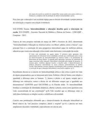 dos muros da escola no sentido de compartilhar nossas ações com outros coletivos e
fortalecer a complexa rede de produção de saberes da humanidade. (p.62)
Fica claro que a educação é um excelente espaço para se discutir diversidade e propor práticas
de valorização e respeito com relação à tolerância.
SACAVINO, Susana. Interculturalidade e educação: desafios para a reinvenção da
escola. XVI ENDIPE - Encontro Nacional de Didática e Práticas de Ensino - UNICAMP -
Campinas – 2012.
Trata-se de uma pesquisa realizada de março de 2009 a fevereiro de 2012, denominada
“Interculturalidade e Educação na América Latina e no Brasil: saberes, atores e buscas”, cujo
principal foco é a construção de uma perspectiva intercultural capaz de mobilizar práticas
educativas que visem uma educação crítica tendo como horizonte a reinvenção da escola:
O texto está estruturado em quatro partes. A primeira parte apresenta uma
aproximação do referencial teórico trabalhado centrado nas contribuições para o tema
do desenvolvimento da interculturalidade na América Latina e no pensamento de
Boaventura de Sousa Santos. A segunda parte apresenta o processo de construção do
mapa conceitual sobre educação intercultural construído pela equipe de pesquisa. A
terceira parte, visibiliza algumas tensões e desafios para o desenvolvimento de
práticas educativas interculturais no nosso contexto, particularmente no âmbito
escolar. Para finalizar, tecemos algumas considerações sobre a temática abordada com
a convicção de que a educação intercultural é uma tarefa complexa. (p.2)
Inicialmente discute-se o conceito de interculturalidade crítica e não crítica a partir da visão
de alguns pesquisadores que se interessam pelo tema. Enfatiza a fala de Santos com relação a
igualdade e diferença entre os homens: “[...]temos o direito a ser iguais, sempre que a
diferença nos inferioriza; temos o direito de ser diferentes sempre que a igualdade nos
descaracteriza” (SANTOS apud SACAVINO, p. 6) Elucida ainda: “A interculturalidade
fortalece a construção de identidades dinâmicas, abertas e plurais, assim como questiona uma
visão essencializada de sua constituição” (p.8) Vale ressaltar que as diferenças entre os
indivíduos fortalecem as relações sociais e solidificam a diversidade.
Conclui suas ponderações afirmando que o desenvolvimento da educação intercultural no
Brasil trata-se de “um processo complexo, plural e original” (p.11) e precisa ser mais
amplamente discutido e trabalhado, especialmente em sala de aula.
 