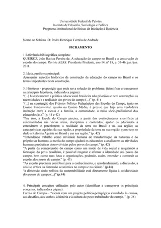 Universidade Federal de Pelotas
Instituto de Filosofia, Sociologia e Política
Programa Institucional de Bolsas de Iniciação à Docência
Nome do bolsista ID: Pedro Henrique Correia de Andrade
FICHAMENTO
1 Referência bibliográfica completa:
QUEIROZ, João Batista Pereira de. A educação do campo no Brasil e a construção de
escolas do campo. Revista NERA. Presidente Prudente, ano 14, nº 18, p. 37-46, jan./jun.
2011.
2. Ideia, problema principal:
Apresentar aspectos históricos da construção da educação do campo no Brasil e os
temas importantes nesta construção.
3. Hipóteses - proposição que pode ser a solução do problema: (identificar e transcrever
as principais hipóteses, indicando a página)
“(...) historicamente a política educacional brasileira não priorizou e nem contemplou as
necessidades e a realidade dos povos do campo (...)” (p. 41)
“(...) na construção dos Projetos Político Pedagógicos das Escolas do Campo, tanto no
Ensino Fundamental, quanto no Ensino Médio, é preciso que haja uma verdadeira
interação entre a escola e a família, a comunidade, o meio sócio-profissional dos
educandos(as).” (p. 41 e 42)
“Por isso, a Escola do Campo precisa, a partir dos conhecimentos científicos já
sistematizados nas várias áreas, disciplinas e conteúdos, ajudar os educandos a
entenderem e perceberem: a realidade da terra no Brasil e na sua região; as
características agrárias da sua região; a propriedade da terra na sua região; como tem se
dado a Reforma Agrária no Brasil e em sua região.” (p. 42)
“Entendendo trabalho como atividade humana de transformação da natureza e do
próprio ser humano, a escola do campo ajudará os educandos a analisarem as atividades
humanas produtivas desenvolvidas pelos povos do campo.” (p. 42)
“A partir da compreensão do campo como um modo de vida social e resgatando a
formação do povo brasileiro, é possível resgatar e afirmar a identidade dos povos do
campo, bem como suas lutas e organizações, podendo, assim, entender e construir as
escolas dos povos do campo.” (p. 43)
“As escolas precisam contribuir para o conhecimento, o aprofundamento, a discussão, a
análise crítica da dimensão econômica no campo e na cidade.” (p.44)
“a dimensão sócio-política da sustentabilidade está diretamente ligada à solidariedade
dos povos do campo (...)” (p.44)
4. Principais conceitos utilizados pelo autor (identificar e transcrever os principais
conceitos, indicando a página):
Escola do Campo – “escola com um projeto político-pedagógico vinculado às causas,
aos desafios, aos sonhos, à história e à cultura do povo trabalhador do campo. ” (p. 38)
 