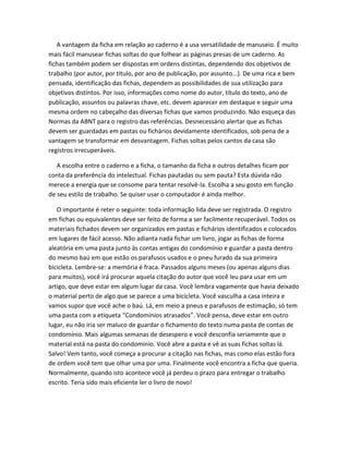 A vantagem da ficha em relação ao caderno é a usa versatilidade de manuseio. É muito
mais fácil manusear fichas soltas do que folhear as páginas presas de um caderno. As
fichas também podem ser dispostas em ordens distintas, dependendo dos objetivos de
trabalho (por autor, por título, por ano de publicação, por assunto...). De uma rica e bem
pensada, identificação das fichas, dependem as possibilidades de sua utilização para
objetivos distintos. Por isso, informações como nome do autor, título do texto, ano de
publicação, assuntos ou palavras chave, etc. devem aparecer em destaque e seguir uma
mesma ordem no cabeçalho das diversas fichas que vamos produzindo. Não esqueça das
Normas da ABNT para o registro das referências. Desnecessário alertar que as fichas
devem ser guardadas em pastas ou fichários devidamente identificados, sob pena de a
vantagem se transformar em desvantagem. Fichas soltas pelos cantos da casa são
registros irrecuperáveis.

   A escolha entre o caderno e a ficha, o tamanho da ficha e outros detalhes ficam por
conta da preferência do intelectual. Fichas pautadas ou sem pauta? Esta dúvida não
merece a energia que se consome para tentar resolvê-la. Escolha a seu gosto em função
de seu estilo de trabalho. Se quiser usar o computador é ainda melhor.

   O importante é reter o seguinte: toda informação lida deve ser registrada. O registro
em fichas ou equivalentes deve ser feito de forma a ser facilmente recuperável. Todos os
materiais fichados devem ser organizados em pastas e fichários identificados e colocados
em lugares de fácil acesso. Não adianta nada fichar um livro, jogar as fichas de forma
aleatória em uma pasta junto às contas antigas do condomínio e guardar a pasta dentro
do mesmo baú em que estão os parafusos usados e o pneu furado da sua primeira
bicicleta. Lembre-se: a memória é fraca. Passados alguns meses (ou apenas alguns dias
para muitos), você irá procurar aquela citação do autor que você leu para usar em um
artigo, que deve estar em algum lugar da casa. Você lembra vagamente que havia deixado
o material perto de algo que se parece a uma bicicleta. Você vasculha a casa inteira e
vamos supor que você ache o baú. Lá, em meio a pneus e parafusos de estimação, só tem
uma pasta com a etiqueta “Condomínios atrasados”. Você pensa, deve estar em outro
lugar, eu não iria ser maluco de guardar o fichamento do texto numa pasta de contas de
condomínio. Mais algumas semanas de desespero e você desconfia seriamente que o
material está na pasta do condomínio. Você abre a pasta e vê as suas fichas soltas lá.
Salvo! Vem tanto, você começa a procurar a citação nas fichas, mas como elas estão fora
de ordem você tem que olhar uma por uma. Finalmente você encontra a ficha que queria.
Normalmente, quando isto acontece você já perdeu o prazo para entregar o trabalho
escrito. Teria sido mais eficiente ler o livro de novo!
 