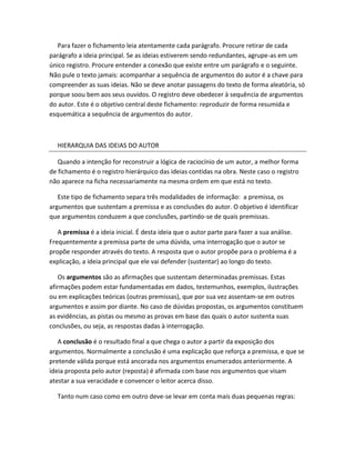 Para fazer o fichamento leia atentamente cada parágrafo. Procure retirar de cada
parágrafo a ideia principal. Se as ideias estiverem sendo redundantes, agrupe-as em um
único registro. Procure entender a conexão que existe entre um parágrafo e o seguinte.
Não pule o texto jamais: acompanhar a sequência de argumentos do autor é a chave para
compreender as suas ideias. Não se deve anotar passagens do texto de forma aleatória, só
porque soou bem aos seus ouvidos. O registro deve obedecer à sequência de argumentos
do autor. Este é o objetivo central deste fichamento: reproduzir de forma resumida e
esquemática a sequência de argumentos do autor.



  HIERARQUIA DAS IDEIAS DO AUTOR

   Quando a intenção for reconstruir a lógica de raciocínio de um autor, a melhor forma
de fichamento é o registro hierárquico das ideias contidas na obra. Neste caso o registro
não aparece na ficha necessariamente na mesma ordem em que está no texto.

   Este tipo de fichamento separa três modalidades de informação: a premissa, os
argumentos que sustentam a premissa e as conclusões do autor. O objetivo é identificar
que argumentos conduzem a que conclusões, partindo-se de quais premissas.

   A premissa é a ideia inicial. É desta ideia que o autor parte para fazer a sua análise.
Frequentemente a premissa parte de uma dúvida, uma interrogação que o autor se
propõe responder através do texto. A resposta que o autor propõe para o problema é a
explicação, a ideia principal que ele vai defender (sustentar) ao longo do texto.

   Os argumentos são as afirmações que sustentam determinadas premissas. Estas
afirmações podem estar fundamentadas em dados, testemunhos, exemplos, ilustrações
ou em explicações teóricas (outras premissas), que por sua vez assentam-se em outros
argumentos e assim por diante. No caso de dúvidas propostas, os argumentos constituem
as evidências, as pistas ou mesmo as provas em base das quais o autor sustenta suas
conclusões, ou seja, as respostas dadas à interrogação.

   A conclusão é o resultado final a que chega o autor a partir da exposição dos
argumentos. Normalmente a conclusão é uma explicação que reforça a premissa, e que se
pretende válida porque está ancorada nos argumentos enumerados anteriormente. A
ideia proposta pelo autor (reposta) é afirmada com base nos argumentos que visam
atestar a sua veracidade e convencer o leitor acerca disso.

  Tanto num caso como em outro deve-se levar em conta mais duas pequenas regras:
 