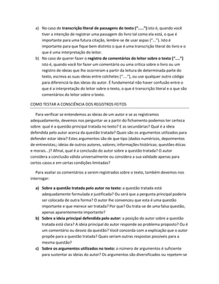a) No caso de transcrição literal de passagens do texto (“.....”) isto é, quando você
     tiver a intenção de registrar uma passagem do livro tal como ela está, o que é
     importante para uma futura citação, lembre-se de usar aspas (“...”). Isto é
     importante para que fique bem distinto o que é uma transcrição literal do livro e o
     que é uma interpretação do leitor.
  b) No caso de querer fazer o registro de comentários do leitor sobre o texto [“....”]
     isto é, quando você for fazer um comentário ou uma crítica sobre o livro ou um
     registro de ideias que lhe ocorreram a partir da leitura de determinada parte do
     texto, escreva as suas ideias entre colchetes [“....”], ou use qualquer outro código
     para diferenciá-la das ideias do autor. É fundamental não haver confusão entre o
     que é a interpretação do leitor sobre o texto, o que é transcrição literal e o que são
     comentários do leitor sobre o texto.

COMO TESTAR A CONSCIÊNCIA DOS REGISTROS FEITOS

   Para verificar se entendemos as ideias de um autor e se as registramos
adequadamente, devemos nos perguntar se a partir do fichamento podemos ter certeza
sobre: qual é a questão principal tratada no texto? E as secundárias? Qual é a ideia
defendida pelo autor acerca da questão tratada? Quais são os argumentos utilizados para
defender estar ideia? Estes argumentos são de que tipo (dados numéricos, depoimentos
de entrevistas;; ideias de outros autores, valores; informações históricas; questões éticas
e morais...)? Afinal, qual é a conclusão do autor sobre a questão tratada? O autor
considera a conclusão válida universalmente ou considera a sua validade apenas para
certos casos e em certas condições limitadas?

   Para avaliar os comentários a serem registrados sobre o texto, também devemos nos
interrogar:

  a) Sobre a questão tratada pelo autor no texto: a questão tratada está
     adequadamente formulada e justificada? Ou será que a pergunta principal poderia
     ser colocada de outra forma? O autor lhe convenceu que esta é uma questão
     importante e que merece ser tratada? Por que? Ou trata-se de uma falsa questão,
     apenas aparentemente importante?
  b) Sobre a ideia principal defendida pelo autor: a posição do autor sobre a questão
     tratada está clara? A ideia principal do autor responde ao problema proposto? Ou é
     um comentário ou desvio da questão? Você concorda com a explicação que o autor
     propõe para a questão tratada? Quais seriam outras respostas possíveis para a
     mesma questão?
  c) Sobre os argumentos utilizados no texto: o número de argumentos é suficiente
     para sustentar as ideias do autor? Os argumentos são diversificados ou repetem-se
 