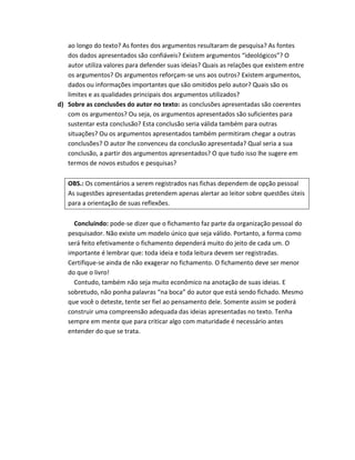 ao longo do texto? As fontes dos argumentos resultaram de pesquisa? As fontes
   dos dados apresentados são confiáveis? Existem argumentos “ideológicos”? O
   autor utiliza valores para defender suas ideias? Quais as relações que existem entre
   os argumentos? Os argumentos reforçam-se uns aos outros? Existem argumentos,
   dados ou informações importantes que são omitidos pelo autor? Quais são os
   limites e as qualidades principais dos argumentos utilizados?
d) Sobre as conclusões do autor no texto: as conclusões apresentadas são coerentes
   com os argumentos? Ou seja, os argumentos apresentados são suficientes para
   sustentar esta conclusão? Esta conclusão seria válida também para outras
   situações? Ou os argumentos apresentados também permitiram chegar a outras
   conclusões? O autor lhe convenceu da conclusão apresentada? Qual seria a sua
   conclusão, a partir dos argumentos apresentados? O que tudo isso lhe sugere em
   termos de novos estudos e pesquisas?

   OBS.: Os comentários a serem registrados nas fichas dependem de opção pessoal
   As sugestões apresentadas pretendem apenas alertar ao leitor sobre questões úteis
   para a orientação de suas reflexões.

     Concluindo: pode-se dizer que o fichamento faz parte da organização pessoal do
   pesquisador. Não existe um modelo único que seja válido. Portanto, a forma como
   será feito efetivamente o fichamento dependerá muito do jeito de cada um. O
   importante é lembrar que: toda ideia e toda leitura devem ser registradas.
   Certifique-se ainda de não exagerar no fichamento. O fichamento deve ser menor
   do que o livro!
     Contudo, também não seja muito econômico na anotação de suas ideias. E
   sobretudo, não ponha palavras “na boca” do autor que está sendo fichado. Mesmo
   que você o deteste, tente ser fiel ao pensamento dele. Somente assim se poderá
   construir uma compreensão adequada das ideias apresentadas no texto. Tenha
   sempre em mente que para criticar algo com maturidade é necessário antes
   entender do que se trata.
 