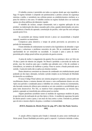 O trabalho externo é permitido em todos os regimes desde que seja impedida a
fuga. O regime fechado é cumprido em penitenciárias e prisões comuns de segurança
máxima e média; o semiaberto nas colônias penais ou estabelecimentos similares se a
pena for inferior a oito anos. O trabalho externo no regime fechado deve ser realizado
apenas em obras públicas devidamente vigiado.
O trabalho do recluso, sempre remunerado, terá a seguinte aplicação de seu
produto: na indenização dos danos causados pelo crime, quando determinados em juízo;
na assistência à família do apenado; constituição de pecúlio, valor que lhe será entregue
quando posto livre.
Se acometido por doença mental deverá o preso ser encaminhado a hospital
especial, sanatório ou manicômio.
Computa-se pena detentiva o tempo de prisão provisória ou preventiva ou
período de internamento.
Foram abolidas do ordenamento na tentativa dos legisladores de abrandar o rigor
das penas e solucionar o problema carcerário do país. Dá ao condenado também a
oportunidade de ser reinserido na sociedade. A exceção é para a pena de morte
permitida pelo código penal militar em períodos de guerra externa.
A pena de multa é o pagamento da quantia fixa na sentença e deve ser feito em
10 dias a partir do trânsito em julgado. No Brasil é proibida a conversão de multa em
prisão, mas faz ressalvas para que a medida seja adotada com o fim de combater a
reincidência, ou tentativa de ludibriar a justiça. Pune-se assim a fraude praticada nesse
sentido. A pena de multa não se aplica aos doentes mentais.
Penas detentivas consistem na clausura do condenado em estabelecimento penal
podendo ser dos tipos: detenção, reclusão e prisão simples ou na limitação de liberdade
de domicílio ou residência.
O nosso Código Penal adotou um sistema progressivo próprio, conservando um
recolhimento diurno e noturno durante três meses e sem confinamento diurno em cela.
Após esse período o condenado passa a trabalhar em comum, interna ou externamente,
não havendo sistema de silêncio pois entende-se ser este contrário a sociabilidade que a
pena tenta desenvolver. Por fim, se mantiver bom comportamento, na terceira fase,
poderá o apenado ser transferido pra colônia penal ou similar.
Alguns penalistas acreditam serem as medidas de seguranças modelos de pena,
já que derivam da realização de um fato típico e ilícito. A medida de segurança faz parte
do direito penal e como a pena, é um meio de luta contra o crime. Entende-se, portanto
que ela tem o mesmo objetivo da pena, o combate à criminalidade.
JESUS, Damásio de. Direito Penal. In: pág. 457 a 464. São Paulo: Saraiva.
1992.
A sanção aflitiva imposta pelo Estado é chamada de pena como retribuição ao
ilícito penal. Possui finalidade preventiva geral e especial. A primeira intimida a todos,
 