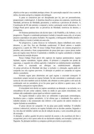objetiva evitar que a sociedade pratique crimes. Já a prevenção especial visa o autor do
delito, ela tenta corrigi-lo e impede-o de delinquir.
A pena se caracteriza por ser disciplinada por lei, por ser personalíssima,
proporcional e inderrogável. A doutrina classifica as penas em corporais, restritivas de
liberdade, privativas de liberdade, pecuniária, e restritivas e privativas de direitos. A
Constituição de 88 não permite a corporal e inclui a prestação social alternativa. Já o
Código Penal prevê apenas três: as privativas de liberdade, restritivas de direitos, e
pecuniárias.
Os Sistemas penitenciários são de três tipos: o de Filadélfia, o de Auburn, e o ou
progressivo. Naquele o condenado permanece isolado e trancado numa cela, só saí para
passeios esporádicos nos pátios fechados. No segundo, o delinquente trabalha durante o
dia em silêncio e à noite é isolado em uma cela.
No progressivo, a pena inicia-se no isolamento, depois trabalhará com outros
detentos, e, por fim, fica em liberdade condicional. O Brasil adotou o modelo
progressivo, a partir de 1984. O nosso Código Penal adotou um sistema progressivo
peculiar, este estimula o bom comportamento do preso para que o preso possa mudar
para um regime mais flexível. É permitido o trabalho no regime semiaberto e fechado
como forma de remição da pena.
Nosso Código Penal prevê três espécies de regimes penitenciários: regime
fechado; regime semiaberto, regime aberto. O primeiro é cumprido em prisão de
segurança, o segundo em colônia agrícola e industrial ou estabelecimento semelhante.
No aberto é executada em albergue ou estabelecimento adequado.
As penas privativas de liberdade são duas: a reclusão e a detenção, aquela pode ser
cumprida nos três regimes previstos. A detenção só poderá ser cumprida no regime
aberto e semiaberto.
Existem regras para determinar em qual regime o execrado começará. O
reincidente sempre iniciará no regime fechado. Se não reincidente e condenado a pena
acima de oito anos também será no fechado, não obstante se entre quatro e oito anos de
condenação será no semiaberto, já se for pena igual ou inferior a quatro anos, o não
reincidente começará no regime aberto.
O reincidente terá direito ao regime semiaberto na detenção e na reclusão, se a
reincidência foi por crime culposo, multa ou ainda os que sejam reincidentes, mas
tenham sido condenados a pena igual ou inferior a quatro anos.
No regime fechado o preso deve ser submetido à apreciação criminológica,
facultativa para o regime semiaberto. A lei afirma que o condenado fica sujeito a
trabalho durante o dia remunerado não inferior a três quartos do salário mínimo no
regime fechado ou semiaberto.
O preso deverá ter cumprido 1/6 da pena para poder trabalhar. O trabalho
externo é admissível, inclusive no regime fechado com as devidas cautelas. Segundo a
lei, três dias de trabalho valerão um dia de redução da pena, e será concedida pelo juiz
de execução.
A detração se aplica quando há prova material da autoria e da ocorrência do fato e
excepcional, pois o réu é preso antes de ser declarado culpado, um exemplo é prisão em
flagrante. Na detração também se computa a prisão provisória ou preventiva.
 