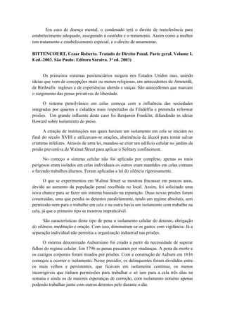 Em caso de doença mental, o condenado terá o direito de transferência para
estabelecimento adequado, assegurado à custódia e o tratamento. Assim como a mulher
tem tratamento e estabelecimento especial, e o direito de amamentar.
BITTENCOURT, Cezar Roberto. Tratado de Direito Penal. Parte geral. Volume I.
8 ed.-2003. São Paulo: Editora Saraiva. 3ª ed. 2003)
Os primeiros sistemas penitenciários surgem nos Estados Unidos mas, unindo
ideias que vem de concepções mais ou menos religiosas, em antecedentes de Amsterdã,
de Birdwells ingleses e de experiências alemãs e suíças. São antecedentes que marcam
o surgimento das penas privativas de liberdade.
O sistema pensilvânico em celas começa com a influência das sociedades
integradas por quaeres e cidadãos mais respeitados da Filadélfia e pretendia reformar
prisões. Um grande influente deste caso foi Benjamin Franklin, difundindo as ideias
Howard sobre isolamento do preso.
A criação de instituições nas quais haviam um isolamento em cela se iniciam no
final do século XVIII e utilizavam-se orações, abstinência de álcool para tentar salvar
criaturas infelizes. Através de uma lei, mandou-se criar um edifício celular no jardim da
prisão preventiva de Walnut Street para aplicar o Solitary confinement.
No começo o sistema celular não foi aplicado por completo, apenas os mais
perigosos eram isolados em celas individuais os outros eram mantidos em celas comuns
e fazendo trabalhos diurnos. Foram aplicadas a lei do silêncio rigorosamente.
O que se experimentou em Walnut Street se mostrou fracassar em poucos anos,
devido ao aumento da população penal recolhida no local. Assim, foi solicitado uma
nova chance para se fazer um sistema baseado na reparação. Duas novas prisões foram
construídas, uma que pendia os detentos paralelamente, tendo um regime absoluto, sem
permissão nem para o trabalho em cela e na outra havia um isolamento com trabalho na
cela, já que o primeiro tipo se mostrou impraticável.
São características deste tipo de pena o isolamento celular do detento, obrigação
do silêncio, meditação e oração. Com isso, diminuíram-se os gastos com vigilância. Já a
separação individual não permitia a organização industrial nas prisões.
O sistema denominado Auburniano foi criado a partir da necessidade de superar
falhas do regime celular. Em 1796 as penas passaram por mudanças. A pena de morte e
os castigos corporais foram troados por prisões. Com a construção de Auburn em 1816
começou a ocorrer o isolamento. Nesse presídio, os delinquentes foram divididos entre
os mais velhos e persistentes, que ficavam em isolamento contínuo, os menos
incorrigíveis que tinham permissões para trabalhar e só iam para a cela três dias na
semana e ainda os de maiores esperanças de correção, com isolamento noturno apenas
podendo trabalhar junto com outros detentos pelo durante o dia.
 
